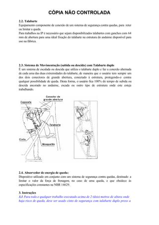CÓPIA NÃO CONTROLADA
2.2. Talabarte
Equipamento componente de conexão de um sistema de segurança contra quedas, para reter
ou limitar a queda.
Para trabalhos na IP é necessário que sejam disponibilizados talabartes com ganchos com 64
mm de abertura para uma ideal fixação do talabarte na estrutura do andaime disponível para
uso na fábrica.
2.3. Sistema de Movimentação (subida ou descida) com Talabarte duplo
É um sistema de escalada ou descida que utiliza o talabarte duplo e faz a conexão alternada
de cada uma das duas extremidades do talabarte, de maneira que o usuário tem sempre um
dos dois conectores de grande abertura, conectado à estrutura, protegendo-o contra
qualquer possibilidade de queda. Desta forma, o usuário fica 100% do tempo de subida ou
descida ancorado no andaime, escada ou outro tipo de estrutura onde este esteja
trabalhando.
2.4. Absorvedor de energia de queda:
Dispositivo utilizado em conjunto com um sistema de segurança contra quedas, destinado a
limitar o valor da força de frenagem, no caso de uma queda, e que obedece às
especificações constantes na NBR 14629.
3. Instruções
3.1 Para todo e qualquer trabalho executado acima de 2 (dois) metros de altura onde
haja risco de queda, deve ser usado cinto de segurança com talabarte duplo preso a
 