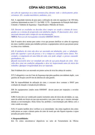 CÓPIA NÃO CONTROLADA
um cabo de segurança ou a uma estrutura fixa, durante todo o deslocamento pelas
estruturas. (Ex. escadas marinheiro, andaimes, etc).
3.2. A capacidade máxima de peso para a utilização do cinto de segurança é de 100 kilos,
conforme determinado no item 5.5.1 da NBR 11370 - Equipamento de Proteção Individual -
Cinturão e Talabarte de Segurança - Especificação e Métodos de Ensaio.
3.3. Durante as escaladas ou descidas deve sempre ser usado o sistema de trava
quedas ou o sistema de progressão com talabartes duplos. O funcionário deve estar
ancorado durante todo o tempo de sua movimentação.
NOTA: Para uso do trava-quedas consultar OSHSMT 200101.
3.4. O usuário deve atentar para cantos vivos que possam danificar os cabos de segurança
do cinto e também atentar para trabalhos próximo a equipamentos móveis que possam puxar
as cintas e/ou o talabarte.
3.5. O talabarte do cinto não deve ser ancorado em tubulações, pois a tubulação
pode não suportar o peso da pessoa e vir a romper-se causando outros danos. Por
exemplo, o rompimento de uma linha de soda, esta pode atingir a pessoa causando
queimaduras, etc.
Quando necessário deve ser instalado um cabo de aço para fixação do cinto. Este
cabo deve estar em condições adequadas e deve ser inspecionado antes do início dos
trabalhos. Qualquer irregularidade deve ser reparada.
3.6. O talabarte deve ser ancorado em pontos acima do nível da cabeça do usuário.
3.7. É obrigatório o uso do Cinto de Segurança tipo pára-quedista com talabarte duplo, com
ganchos de fixação com 64 mm de abertura de cada gancho.
3.8. Na impossibilidade da utilização do cinto, o executor deve contatar o DSST para
avaliação da situação e tomada de providências.
3.9. Os equipamentos citados nesta OSHSMT devem passar por inspeções e revisões
periódicas.
3.10. O cinto deve ser vestido pelo usuário momentos antes do início das atividades, ou seja,
antes da subida nos locais em que seja necessário o uso, para evitar que o mesmo enrosque
durante as movimentaçãos. Desta forma fica proibido a movimentação pela fábrica com o
cinto vestido no corpo.
3.11. O usuário também deve verificar se as extremidades das cintas reguláveis dos cintos
estão presas ao corpo e demais partes do cinto de modo que não fiquem expostas e sejam
puxadas por partes móveis.
4. Responsabilidades
4.1. Os cintos encontram-se disponíveis no setor de Ferramentaria da Oficina
 