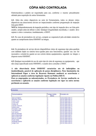 CÓPIA NÃO CONTROLADA
Eletromecânica e podem ser requisitados para uso, conforme o mesmo procedimento
adotado para requisição de outras ferramentas.
4.2. Além dos cintos disponíveis no setor de Ferramentaria, todos os demais cintos
disponíveis nas áreas/setores devem ser inspecionados conforme programação de inspeção
feita pelo DSST.
NOTA: Independentemente da inspeção periódica, este tipo de inspeção deve ser feita pelo
usuário, sempre antes de utilizar o cinto. Qualquer irregularidade encontrada, o usuário deve
separar o cinto e comunicar, imediatamente, o DSST.
4.3. No caso de prestadores de serviço, compete ao responsável pela atividade orientá-los
quanto ao cumprimento desta OSHSMT na íntegra.
4.4. Os prestadores de serviço devem disponibilizar cintos de segurança tipo pára-quedista
com talabarte duplo ou sistema trava-quedas para seus funcionários, quando seu uso for
necessário e orientá-los quanto ao uso correto destes equipamentos, seguindo na íntegra o
disposto nesta OSHSMT.
4.5. Qualquer necessidade de uso de outro tipo de cinto de segurança ou equipamento, que
não esteja especificado nesta OSHSMT, o usuário deve consultar o DSST.
A não observância desta OSHSMT caracteriza ato de indisciplina ou
insubordinação, passível de aplicação de penas disciplinares. Para funcionários da
International Paper a área de Recursos Humanos analisará as ocorrências e
aplicará as sanções conforme legislação vigente ou Política RH 15.
Para os empregados ou subcontratados, os Prestadores de Serviço analisarão as
ocorrências e aplicarão as sanções conforme legislação em vigor ou outra norma
pertinente ao assunto.
Consenso
Consensadores Tempo Limite
(dias)
Enviado em
Aderval Polletini
Alexandre Soares
Carlos Tosta
Cesar Assin
Charles Lili
Claudio Tedeschi
Debora Diniz
Horacildes Lellis
Jose Bernardes
Luis Guerra
Marcelo Marinelli
Marcio Balzanello
Marcos Bronzatti
Marcos Carvalho
Paulo Gisloti
Reginaldo Martini
Sergio Forni
5
5
5
5
5
5
5
5
5
5
5
5
5
5
5
5
5
02/02/2006 8:08:13
02/ 02/ 2006 8:08:14
02/ 02/ 2006 8:08:14
02/ 02/ 2006 8:08:15
02/ 02/ 2006 8:08:16
02/ 02/ 2006 8:08:16
02/ 02/ 2006 8:08:17
02/ 02/ 2006 8:08:18
02/ 02/ 2006 8:08:19
02/ 02/ 2006 8:08:20
02/ 02/ 2006 8:08:20
02/ 02/ 2006 8:08:21
02/ 02/ 2006 8:08:21
02/ 02/ 2006 8:08:22
02/ 02/ 2006 8:08:23
02/ 02/ 2006 8:08:23
02/ 02/ 2006 8:08:24
 