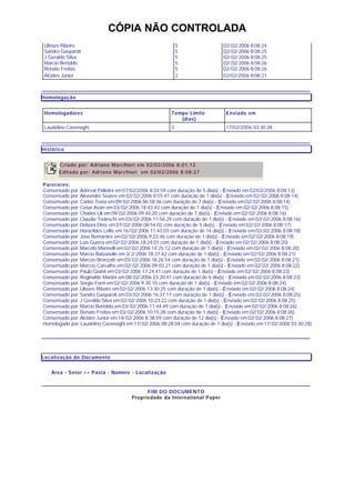 CÓPIA NÃO CONTROLADA
Ulisses Ribeiro
Sandro Gasparoti
J Geraldo Silva
Marcio Bertoldo
Renato Freitas
Alcides Junior
5
5
5
5
5
2
02/ 02/ 2006 8:08:24
02/ 02/ 2006 8:08:25
02/ 02/ 2006 8:08:25
02/ 02/ 2006 8:08:26
02/ 02/ 2006 8:08:26
02/02/2006 8:08:27
Homologação
Homologadores Tempo Limite
(dias)
Enviado em
Laudelino Cavenaghi 3 17/02/2006 03:30:28
Histórico
Criado por: Adriano Marchiori em 02/02/2006 8:01:12
Editado por: Adriano Marchiori em 02/02/2006 8:08:27
Pareceres:
Consensado por: Aderval Polletini em 07/02/2006 8:24:59 com duração de 5 dia(s) - (Enviado em 02/02/2006 8:08:13)
Consensado por: Alexandre Soares em 02/ 02/ 2006 8:55:47 com duração de 1 dia(s) - (Enviado em 02/ 02/ 2006 8:08:14)
Consensado por: Carlos Tosta em 09/ 02/ 2006 06:58:36 com duração de 7 dia(s) - (Enviado em 02/ 02/ 2006 8:08:14)
Consensado por: Cesar Assin em03/ 02/ 2006 18:43:43 com duração de 1 dia(s) - (Enviado em 02/ 02/ 2006 8:08:15)
Consensado por: Charles Lili em09/ 02/ 2006 09:44:20 com duração de 7 dia(s) - (Enviado em 02/ 02/ 2006 8:08:16)
Consensado por: Claudio Tedeschi em 03/ 02/ 2006 11:56:29 com duração de 1 dia(s) - (Enviado em 02/ 02/ 2006 8:08:16)
Consensado por: Debora Diniz em 07/ 02/ 2006 08:54:02 com duração de 5 dia(s) - (Enviado em 02/ 02/ 2006 8:08:17)
Consensado por: Horacildes Lellis em 16/ 02/ 2006 11:43:03 com duração de 14 dia(s) - (Enviado em 02/ 02/ 2006 8:08:18)
Consensado por: Jose Bernardes em 02/ 02/ 2006 9:22:46 com duração de 1 dia(s) - (Enviado em 02/ 02/ 2006 8:08:19)
Consensado por: Luis Guerra em 02/ 02/ 2006 18:24:01 com duração de 1 dia(s) - (Enviado em 02/ 02/ 2006 8:08:20)
Consensado por: Marcelo Marinelli em 02/ 02/ 2006 14:25:12 com duração de 1 dia(s) - (Enviado em 02/ 02/ 2006 8:08:20)
Consensado por: Marcio Balzanello em 3/ 2/ 2006 18:37:42 com duração de 1 dia(s) - (Enviado em 02/ 02/ 2006 8:08:21)
Consensado por: Marcos Bronzatti em 03/ 02/ 2006 18:26:54 com duração de 1 dia(s) - (Enviado em 02/ 02/ 2006 8:08:21)
Consensado por: Marcos Carvalho em 02/ 02/ 2006 09:03:21 com duração de 1 dia(s) - (Enviado em 02/ 02/ 2006 8:08:22)
Consensado por: Paulo Gisloti em 03/ 02/ 2006 17:24:41 com duração de 1 dia(s) - (Enviado em 02/ 02/ 2006 8:08:23)
Consensado por: Reginaldo Martini em 08/ 02/ 2006 23:20:41 com duração de 6 dia(s) - (Enviado em 02/ 02/ 2006 8:08:23)
Consensado por: Sergio Forni em 02/ 02/ 2006 9:30:10 com duração de 1 dia(s) - (Enviado em 02/ 02/ 2006 8:08:24)
Consensado por: Ulisses Ribeiro em 02/ 02/ 2006 13:30:25 com duração de 1 dia(s) - (Enviado em 02/ 02/ 2006 8:08:24)
Consensado por: Sandro Gasparoti em 03/ 02/ 2006 16:37:17 com duração de 1 dia(s) - (Enviado em 02/ 02/ 2006 8:08:25)
Consensado por: J Geraldo Silva em 02/ 02/ 2006 10:23:22 com duração de 1 dia(s) - (Enviado em 02/ 02/ 2006 8:08:25)
Consensado por: Marcio Bertoldo em 03/ 02/ 2006 11:44:49 com duração de 1 dia(s) - (Enviado em 02/ 02/ 2006 8:08:26)
Consensado por: Renato Freitas em 03/ 02/ 2006 10:15:28 com duração de 1 dia(s) - (Enviado em 02/ 02/ 2006 8:08:26)
Consensado por: Alcides Junior em 14/ 02/ 2006 8:38:59 com duração de 12 dia(s) - (Enviado em 02/ 02/ 2006 8:08:27)
Homologado por: Laudelino Cavenaghi em 17/ 02/ 2006 08:28:04 com duração de 1 dia(s) - (Enviado em 17/ 02/ 2006 03:30:28)
Localização do Documento
Área - Setor >> Pasta - Número - Localização
FIM DO DOCUMENTO
Propriedade da International Paper
 