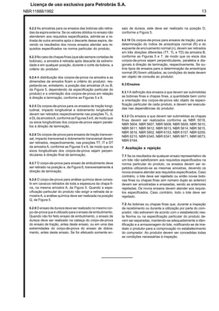 NBR11888/1992 13
6.2.2 As amostras para os ensaios das bobinas são retira-
das da espira externa. Se os valores obtidos no ensaio não
atenderem aos requisitos especificados, admite-se a re-
tirada de outra amostra após o descarte dessa espira, de-
vendo os resultados dos novos ensaios atender aos re-
quisitos especificados na norma particular do produto.
6.2.3 No casodechapasfinas (quesãosempre cortadasde
bobinas), a amostra é retirada após descarte da extremi-
dade e em qualquer posição, durante o corte da bobina, a
critério do produtor.
6.2.4 A distribuição dos corpos-de-prova na amostra e as
dimensões da amostra ficam a critério do produtor, res-
peitando-se, entretanto, a posição das amostras (A ou B,
da Figura 5, dependendo da especificação particular do
produto) e a orientação dos corpos-de-prova em relação
à direção e laminação, conforme as Figuras 5 e 6.
6.2.5 Os corpos-de-prova para os ensaios de tração longi-
tudinal, impacto longitudinal e dobramento longitudinal
devem ser retirados respectivamente nas posições TL, IL
e DLda amostraA, conforme asFiguras 5 e6, demodoque
os eixos longitudinais dos corpos-de-prova sejam parale-
los à direção de laminação.
6.2.6 Os corpos-de-prova para ensaios de tração transver-
sal, impacto transversal e dobramento transversal devem
ser retirados, respectivamente, nas posições TT, IT e DT
da amostra A, conforme as Figuras 5 e 6, de modo que os
eixos longitudinais dos corpos-de-prova sejam perpen-
diculares à direção final de laminação.
6.2.7 O corpo-de-prova para ensaio de embutimento deve
ser retirado na posição e, da Figura 6, transversalmente à
direção de laminação.
6.2.8 O corpo-de-prova para análise química deve consis-
tir em cavacos retirados de toda a espessura da chapa fi-
na, na mesma amostra A, da Figura 5. Quando a espe-
cificação particular do produto não exigir a retirada da a-
mostra A, a análise química deve ser realizada na posição
Q, da Figura 5.
6.2.9 O ensaio de dureza deve ser realizado no mesmo cor-
po-de-prova que é utilizado para o ensaio de embutimento.
Quando não for feito ensaio de embutimento, o ensaio de
dureza deve ser realizado na cabeça do corpo-de-prova
do ensaio de tração, antes deste ensaio, ou em uma das
extremidades do corpo-de-prova do ensaio de dobra-
mento, antes deste ensaio. Se for efetuado somente en-
saio de dureza, este deve ser realizado na posição D,
conforme a Figura 5.
6.2.10 Os corpos-de-prova para ensaios de tração, para a
determinação do índice de anisotropia normal (R) e do
expoente de encruamento normal (n), devem ser retirados
em três direções diferentes (TT, TL e TD) da amostra B,
conforme as Figuras 5 e 7, de modo que os eixos dos
corpos-de-prova sejam perpendiculares, paralelos e dia-
gonais à direção de laminação, respectivamente. Se ou-
tros tipos de ensaios para a determinação da anisotropia
normal (R) forem utilizados, as condições do teste devem
ser objeto de consulta ao produtor.
6.3 Ensaios
6.3.1 A definição dos ensaios a que devem ser submetidas
as bobinas finas e chapas finas, a quantidade bem como
a orientação dos corpos-de-prova são objeto da especi-
ficação particular de cada produto, e devem ser executa-
das nas dependências do produtor.
6.3.2 Os ensaios a que devem ser submetidas as chapas
finas devem ser realizados conforme as NBR 5018,
NBR 5604, NBR 5607, NBR 5608, NBR 5609, NBR 5610,
NBR 5611, NBR 5612, NBR 5613, NBR 5614, NBR 5615,
NBR 5616, NBR 5902, NBR 6153, NBR 6157, NBR 6209,
NBR 6210, NBR 6340, NBR 6341, NBR 6671, NBR 6673,
NBR 8164.
7 Aceitação e rejeição
7.1 Se os resultados de qualquer ensaio representativo de
um lote não satisfizerem aos requisitos especificados na
norma particular do produto, os ensaios devem ser re-
petidos utilizando-se as mesmas amostras, devendo os
novos ensaios atender aos requisitos especificados. Caso
contrário, o lote deve ser rejeitado ou então novas bobi-
nas finas ou chapas finas (em número duplo ao anterior)
devem ser amostradas e ensaiadas, sendo as anteriores
rejeitadas. Os novos ensaios devem atender aos requisi-
tos especificados. Caso contrário, todo o lote deve ser
rejeitado.
7.2 As bobinas ou chapas finas que, durante a inspeção
de recebimento ou durante a utilização por parte do com-
prador, não estiverem de acordo com o estabelecido nes-
ta Norma ou na especificação particular do produto de-
vem ser separadas, mantendo-se adequadamente a iden-
tificação e a armazenagem do lote, notificando-se de ime-
diato o produtor para a comprovação no estabelecimento
do comprador. Ao produtor devem ser concedidas todas
as condições necessárias à inspeção.
	
 
