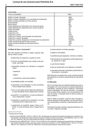 4 NBR11888/1992
Bobina a quente, decapada BQD
Bobina a quente, decapada e com laminação de acabamento BQD-A
Bobina zincada produzida com linha contínua BZC
Borda aparada BA
Borda natural BN
Chapa aplainada por estiramento com marcas de garras CEG
Chapa aplainada por estiramento sem marcas de garras CE
Chapa chumbada CC
Chapa de piso CP
Chapa fina a frio CFF
Chapa fina a quente CFQ
Chapa fina a quente, com laminação de acabamento CFQ-A
Chapa fina a quente, decapada CFQ-D
Chapa fina a quente, decapada e com laminação de acabamento CEQ-DA
Chapa zincada produzida em linha contínua CZC
Chapa zincada produzida em linha semicontínua CZS
Oleado OL
Termo ou expressão Sigla
/continuação
(1)
Exemplodaencomenda:
a) bobina a quente, NBR 5921, 2,00 mm x 1000 mm, 50 t, não decapada, sem passe de laminação de acabamento, superfície 2, bor-
das aparadas, não oleada para a peça pintada não exposta “armação do chassi de caminhão”, ou BQ, NBR 5921; 2,00 mm x 1000
mm, 50 t, superfície 2; BA, para a peça pintada não exposta, “armação do chassi de caminhão”;
b)chapasfinasafrio,NBR6651EEV,1,20mmx773mmx3000mm,30t,superfícieB,acabamentodesuperfíciefosco,bordasapara-
das, oleada, tolerâncias normais, para peça exposta, “tampa fixa da lavadora”, ou CFF, NBR 6651 EEV; 1,20 mm x 773 mm x
3000 mm, 30 t, superfície D, FS, BA, OL, tolerâncias normais para peças expostas “tampa fixa da lavadora”.
4.2 Modo de fazer a encomenda(1)
4.2.1 Nos pedidos de bobinas e chapas, segundo esta
Norma, devem constar:
a) bobina fina ou chapa fina, a quente ou a frio;
b) número da especificação, grau, classe ou tipo par-
ticular, caso haja;
c) dimensões nominais, em milímetros, na seguinte
ordem:
- espessura;
- largura;
- comprimento, exceto para bobinas;
d) quantidade pedida, em tonelada;
e) decapada ou não decapada, no caso de bobinas
finas e chapas finas a quente;
f) com ou sem passe de laminação de acabamento,
no caso de bobinas finas e chapas finas a quente;
g) superfície 1 ou superfície 2, no caso de bobinas fi-
nas e chapas finas a quente;
h) superfície A, superfície B ou superfície C, no caso
de bobinas finas e chapas finas a frio;
i) acabamento de superfície: áspero, fosco ou bri-
lhante, no caso de bobinas finas e chapas finas a
frio;
j) bordas naturais ou bordas aparadas;
l) oleada ou não oleada;
m) tolerâncias para espessura, normais ou restritas;
n) fornecimento com garantia de conformação de pe-
ça, quando for o caso;
o) uso final do material;
p) tipo de revestimento a ser aplicado no material;
q) requisitos adicionais combinados previamente en-
tre produtor e comprador.
4.2.2 Cada item do pedido deve conter somente material
que apresente as mesmas características de cada alínea
de 4.2.1.
4.3 Marcação
4.3.1 A marcação deve ser efetuada diretamente sobre a
embalagem, por meio de pintura ou etiqueta resistente às
intempéries, marcada de forma indelével e firmemente
presa à embalagem. No caso de amarrado, a marcação
deve ser feita na face superior e em uma das laterais. No
caso de bobina, a marcação deve ser feita na espira in-
terna e externa.
4.3.2 A critério do produtor, pode ser feita marcação in-
dividual, efetuada na face garantida, com tinta que não te-
nha características corrosivas e seja facilmente removí-
vel.
4.3.3 Cada amarrado ou bobina, segundo esta Norma, de-
ve conter a seguinte marcação:
	
 