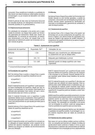 6 NBR11888/1992
comprador. Essa resistência à oxidação e a qualidade do
óleo devem ser determinadas por observações durante a
armazenagem, ou por ensaios de laboratório com efeito
acelerado.
5.3.4.3 A película de óleo deve ser facilmente removível
por soluções alcalinas, por detergentes industriais ou por
solventes clorados (tri ou percloroetileno).
5.3.5Aplainamentoporestiramento
Por solicitação do comprador e de acordo com a capa-
cidade do produtor, as chapas finas podem ser forneci-
das aplainadas por estiramento. Neste caso, devem ser
estabelecidas, no momento da encomenda, as tolerân-
cias dimensionais e de forma. As chapas finas a frio
aplainadas por estiramento podem ser fornecidas com ou
sem marcas de garras.
5.3.6Bordas
As bobinas finas e chapas finas podem ser fornecidas com
bordas naturais ou com bordas aparadas, a pedido do
comprador, e de acordo com as limitações do produtor. As
bordas naturais podem apresentar-se danificadas por
manuseio ou processamento, garantindo-se, entretanto, o
valor da largura pedida.
5.3.7 Acabamentode superfície
As bobinas finas a frio e chapas finas a frio podem ser
fornecidas com um dos acabamentos de superfície, con-
forme a Tabela 2. Os valores limites da rugosidade cons-
tantes da Tabela 2 são apenas de caráter indicativo. O
acabamento de superfície brilhante só se aplica à superfí-
cie A ou à superfície B.
Tabela 2 - Acabamento de superfície
Acabamento de superfície Rugosidade Ra(A)
Indicações de uso
Brilhante ≤ 0,6 Adequado para revestimento por eletrodeposição
ou acabamento em que se deseje brilho
Fosco 0,6 - 1,5 Adequado para fosfatização e pintura
Áspero 1,5 - 3,00 Aplicável quando se deseja superfície com maior
rugosidade
(A)
Comprimentodeamostragem:0,80mm.
5.4 Condições de superfície
5.4.1 As bobinas finas a quente e chapas finas a quente
quanto à qualidade de superfície classificam-se em:
a) superfície 1;
b) superfície 2.
5.4.2 O material fornecido com superfície 1 pode apresen-
tar leves imperfeições de superfície, desde que não im-
peçam a sua aplicação no uso previsto. Esta superfície é
indicada para aplicações mais nobres, em que o recon-
dicionamento deve ser mínimo ou nenhum.
5.4.3 O material fornecido com a superfície 2 pode
apresentar defeitos leves a moderados. Esta superfície é
indicada para aplicações menos nobres, podendo admitir
maior recondicionamento do que aquele permitido para a
superfície 1.
5.4.4 As bobinas a frio e chapas finas a frio quanto à qua-
lidade de superfície classificam-se em:
a) superfície A;
b) superfície B;
c) superfície C.
5.4.5 O material fornecido com superfície A é indicado pa-
ra utilização em peças expostas, onde o aspecto de su-
perfície tem decisiva importância, não podendo ocorrer
defeitos que obriguem ao trabalho de recondicionamento
para sua utilização.
5.4.6 O material fornecido com superfície B pode conter
esparsos defeitos de superfície, desde que não impeçam
o seu emprego no uso previsto. Quando utilizado em pe-
ças expostas, pode implicar leves trabalhos de recondi-
cionamento.
5.4.7 O material fornecido com superfície C não deve ser
indicado para ser utilizado em peças expostas. Esta su-
perfície pode conter defeitos leves a moderados que, pa-
ra a utilização do material, podem acarretar maior traba-
lho de recondicionamento do que aquele permitido para a
superfície B. A superfície pode ser azulada e conter man-
chas escuras.
5.4.8 A superfície pedida é garantida somente em uma das
faces (superior para chapas e exterior no caso de bobinas),
podendo ocorrer na outra face maior quantidade de de-
feitos, desde que não impeçam o emprego do material no
uso previsto. Por solicitação do comprador e de acordo
com as limitações do produtor, pode ser assegurada a
mesma qualidade de superfície para as duas faces.
5.4.9 A bobina pode apresentar trechos que não atendam
à qualidade da superfície pedida. A porcentagem (ou va-
lor) máxima requerida deve ser objeto de consulta ao
produtor.
5.5 Tolerâncias de análise química
Nos casos em que se efetuar análise química confirma-
tória, as variações permissíveis em relação à análise de
panela devem estar conforme a Tabela 3. Como os aços
efervescentes e capeados são caracterizados por falta de
uniformidade em sua composição química, especialmente
	
 