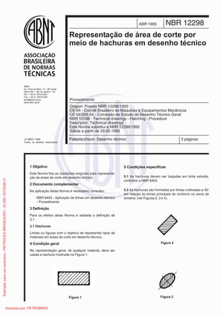 Palavra-chave: Desenho técnico 3 páginas
NBR 12298ABR 1995
5HSUHVHQWDomR GH iUHD GH FRUWH SRU
PHLR GH KDFKXUDV HP GHVHQKR WpFQLFR
Origem: Projeto NBR 12298/1993
CB-04 - Comitê Brasileiro de Máquinas e Equipamentos Mecânicos
CE-04:005.04 - Comissão de Estudo de Desenho Técnico Geral
NBR 12298 - Technical drawings - Hatching - Procedure
Descriptor: Technical drawings
Esta Norma substitui a NBR 12298/1992
Válida a partir de 29.05.1995
Procedimento
 2EMHWLYR
Esta Norma fixa as condições exigíveis para representa-
ção de áreas de corte em desenho técnico.
 'RFXPHQWR FRPSOHPHQWDU
Na aplicação desta Norma é necessário consultar:
NBR 8403 - Aplicação de linhas em desenho técnico
- Procedimento
 'HILQLomR
Para os efeitos desta Norma é adotada a definição de
3.1.
 +DFKXUDV
Linhas ou figuras com o objetivo de representar tipos de
materiais em áreas de corte em desenho técnico.
 RQGLomR JHUDO
Na representação geral, de qualquer material, deve ser
usada a hachura mostrada na Figura 1.
 RQGLo}HV HVSHFtILFDV
 As hachuras devem ser traçadas em linha estreita,
conforme a NBR 8403.
 As hachuras são formadas por linhas inclinadas a 45o
em relação às linhas principais do contorno ou eixos de
simetria (ver Figuras 2, 3 e 4).
)LJXUD 
)LJXUD 
)LJXUD 
ABNT
Av. Treze de Maio, 13 - 28º andar
20031-901 - Rio de Janeiro - RJ
Tel.: + 55 21 3974-2300
Fax: + 55 21 3974-2346
abnt@abnt.org.br
www.abnt.org.br
© ABNT 1995
Todos os direitos reservados
Exemplarparausoexclusivo-PETROLEOBRASILEIRO-33.000.167/0036-31
Impresso por: PETROBRAS
 
