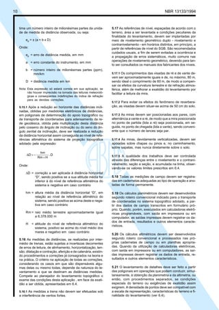 Cópia não autorizada
10                                                                                                        NBR 13133/1994



     tima um número inteiro de milionésimas partes da unida-         5.17 As referências de nível, espaçadas de acordo com o
     de de medida da distância observada, ou seja:                   terreno, área a ser levantada e condições peculiares da
                                                                     finalidade do levantamento, devem ser implantadas por
         ed = ± (a + b x D)                                          meio de nivelamento geométrico duplo - nivelamento e
                                                                     contranivelamento - em horários distintos, em princípio, a
     Onde:                                                           partir de referências de nível do SGB. São recomendados
                                                                     cuidados usuais, a fim de serem evitadas a ocorrência e
         ed = erro de distância medida, em mm
                                                                     a propagação de erros sistemáticos, muito comuns nas
                                                                     operações de nivelamento geométrico, devendo para tan-
         a = erro constante do instrumento, em mm
                                                                     to ser consultados os manuais dos fabricantes dos níveis.
         b = número inteiro de milionésimas partes (ppm),
             mm/km                                                   5.17.1 Os comprimentos das visadas de ré e de vante de-
                                                                     vem ser aproximadamente iguais e de, no máximo, 80 m,
         D = distância medida em km                                  sendo ideal o comprimento de 60 m, de modo a compen-
                                                                     sar os efeitos da curvatura terrestre e da refração atmos-
     Nota: Esta expressão só estará correta em sua aplicação, se     férica, além de melhorar a exatidão do levantamento por
           não houver imprecisão na tomada das leituras meteoroló-   facilitar a leitura da mira.
           gicas e conseqüentes indefinições do índice de refração
           para as devidas correções.
                                                                     5.17.2 Para evitar os efeitos do fenômeno de reverbera-
     5.15.1 Após a redução ao horizonte das distâncias incli-        ção, as visadas devem situar-se acima de 50 cm do solo.
     nadas, obtidas por medidores eletrônicos de distâncias,
     em poligonais de determinação do apoio topográfico ou           5.17.3 As miras devem ser posicionadas aos pares, com
     de transporte de coordenadas para adensamento da re-            alternância a vante e a ré, de modo que a mira posicionada
     de geodésica, obtida pela multiplicação desta distância         no ponto de partida (lida a ré) seja posicionada, em se-
     pelo cosseno do ângulo de inclinação ou do seno do ân-          guida, no ponto de chegada (lida a vante), sendo conveni-
     gulo zenital da inclinação, deve ser realizada a redução        ente que o número de lances seja par.
     da distância horizontal assim conseguida ao nível de refe-
     rências altimétrica do sistema de projeção topográfica          5.17.4 As miras, devidamente verticalizadas, devem ser
     adotado pela expressão:                                         apoiadas sobre chapas ou pinos e, no caminhamento,
                                                                     sobre sapatas, mas nunca diretamente sobre o solo.
                    hm
          ∆D = −          .D                                         5.17.5 A qualidade dos trabalhos deve ser controlada
                   Rm + H
                                                                     através das diferenças entre o nivelamento e o contrani-
     Onde:                                                           velamento, seção a seção, e acumulada na linha, obser-
                                                                     vando-se os valores limites prescritos em 6.4.
         ∆D = correção a ser aplicada à distância horizontal
              “D”, sendo positiva se a sua altitude média for        5.18 Todas as medições de campo devem ser registra-
              inferior à do nível de referência altimétrica do       das em cadernetas adequadas ao tipo de operação e ano-
              sistema e negativa em caso contrário                   tadas de forma permanente.

         hm = altura média da distância horizontal “D”, em           5.19 Os cálculos planimétricos devem ser desenvolvidos
              relação ao nível de referência altimétrico do          segundo roteiro convencional indicado para o transporte
              sistema, sendo positiva se acima deste e nega-         de coordenadas no sistema topográfico adotado, a par-
              tiva em caso contrário                                 tir dos dados de campo transcritos em formulário pró-
                                                                     prio. Quando, porém, executados em calculadoras eletrô-
         Rm = raio médio terrestre aproximadamente igual             nicas programáveis, com saída em impressora ou em
              a 6.378.000 m                                          computador, as saídas impressas devem registrar os da-
                                                                     dos de entrada, resultados e outros elementos caracte-
         H    = altitude do nível de referência altimétrico do
                                                                     rísticos.
                sistema, positivo se acima do nível médio dos
                mares e negativo em caso contrário
                                                                     5.20 Os cálculos altimétricos devem ser desenvolvidos
     5.16 As medidas de distâncias, se realizadas por inter-         segundo roteiro convencional e processados nas pró-
     médio de trenas, estão sujeitas a incertezas decorrentes        prias cadernetas de campo ou em planilhas apropria-
     de erros de leitura, de alinhamento, horizontalização, ten-     das. Quando da utilização de calculadoras eletrônicas,
     são, dilatação e contração, aferição e de catenária, existin-   com saída em impressora ou em computadores, as saí-
     do procedimentos e correções já consagrados na teoria e         das impressas devem registrar os dados de entrada, re-
     na prática. O critério na aplicação de todas as correções,      sultados e outros elementos característicos.
     considerando os casos em que são dispensáveis algu-
     mas delas ou mesmo todas, depende da natureza do le-            5.21 O levantamento de detalhes deve ser feito a partir
     vantamento a que se destinam as distâncias medidas.             das poligonais em operações que podem conduzir, simul-
     Compete ao planejador do levantamento topográfico o             taneamente, à obtenção da planimetria e da altimetria, ou
     exame das condições desta aplicação , em face da exati-         então, com procedimentos separados, se condições
     dão a ser obtida, apresentadas em 6.4.                          especiais do terreno ou exigências de exatidão assim
                                                                     exigirem. A densidade de pontos deve ser compatível com
     5.16.1 As medidas a trena não devem ser efetuadas sob           a escala de representação, características do terreno e fi-
     a interferência de ventos fortes.                               nalidade do levantamento (ver 6.4).
 