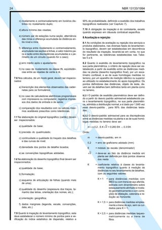 Cópia não autorizada
24                                                                                                   NBR 13133/1994



         c) nivelamento e contranivelamento em horários dis-    90% de probabilidade, definindo a exatidão dos trabalhos
            tintos no nivelamento duplo;                        topográficos realizados (ver Capítulo 7).

         d) altura mínima das visadas;                          7.10 A obrigação da inspeção é do contratante, exceto
                                                                quando expresso em cláusula contratual específica.
         e) número par de estações numa seção, alternância
                                                                8 Aceitação e rejeição
            das miras e diferença acumulada da distância en-
            tre nível e mira;                                   8.1 As condições de aceitação ou rejeição dos serviços e
                                                                produtos elaborados, nas diversas fases do levantamen-
         f) diferença entre nivelamento e contranivelamento,    to topográfico, devem ser estabelecidas em decorrência
            acumulada nas seções e linhas, e valor máximo pa-   do resultado da inspeção, levando-se em conta, no que
            ra a razão entre discrepâncias acumuladas e o pe-   for pertinente, as tolerâncias estabelecidas nas Tabe-
            rímetro de um circuito (quando for o caso);         las 5 a 9.

         g) erro médio após o ajustamento;                      8.2 Quanto à exatidão do levantamento topográfico na
                                                                sua parte planimétrica, o critério de rejeição deve ser es-
         h) no caso de nivelamento da classe IN, eqüidistân-    tabelecido a partir da exatidão entre as distâncias medi-
            cias entre as visadas de vante e ré.                das na planta (desenho topográfico final), por um esca-
                                                                límetro confiável, e as de suas homólogas medidas no
     7.6 Nos cálculos, de um modo geral, devem ser inspecio-    terreno, por um aparelho de medição idêntico ou superior
     nados:                                                     ao utilizado no estabelecimento do apoio topográfico. Os
                                                                pontos definidores das distâncias, objeto de teste, de-
         a) transcrição dos elementos observados das cader-     vem ser de detalhes bem definidos tanto em planta como
            netas para os formulários;                          no terreno.

         b) no caso de calculadoras eletrônicas programáveis    8.2.1 O padrão de exatidão planimétrica deve ser defini-
            com impressora ou computador, registros impres-     do a partir do desvio padrão admissível estabelecido pa-
            sos dos dados de entrada e de saída;                ra o levantamento topográfico, na sua parte planimétri-
                                                                ca, admitida a distribuição normal, e é dado por 1,645 vez
         c) comparação dos resultados com os valores máxi-      esse desvio-padrão , para 90% das distâncias testa-
            mos aceitáveis prescritos como tolerâncias.         das.

                                                                8.2.2 O desvio-padrão admissível para as discrepâncias
     7.7 Na elaboração do original topográfico (cartão) devem
                                                                entre as distâncias medidas na planta e as de suas homó-
     ser inspecionados:
                                                                logas medidas no terreno deve ser:
         a) qualidade da base;                                      m ≤ ± 0,2 . E.K 2 = 0,283 EK      0.3 EK

         b) precisão do quadriculado;                           Onde:

         c) continuidade e qualidade do traçado dos detalhes        m       = desvio-padrão, em m
            e das curvas de nível;
                                                                    0,2     = erro de graficismo adotado (mm)
         d) densidade dos pontos de detalhe locados;                E       = módulo da escala (denominador)

         e) as convenções topográficas adotadas.                        2   = deve-se ao fato da distância medida em
                                                                              planta ser definida por dois pontos observa
     7.8 Na elaboração do desenho topográfico final devem ser                 dos nesta
     inspecionados:
                                                                    K       = coeficiente relativo à classe do levanta-
         a) qualidade da base;                                                mento topográfico quanto à medição de
                                                                              distâncias no seu levantamento de detalhes,
         b) formatação;                                                       com os seguintes valores:

                                                                              K=1     = para distâncias medidas com
         c) esquema de articulação de folhas (quando mais
                                                                                        MED ou com trena de aço aferida,
            de uma);
                                                                                        estirada com dinamômetro sobre
                                                                                        estaqueamento alinhado e nivela-
         d) qualidade do desenho (espessura dos traços, ta-
                                                                                        do geometricamente e com corre-
            manho das letras, orientação dos nomes, etc.);
                                                                                        ções de dilatação, catenária e re-
                                                                                        dução ao horizonte;
         e) orientação geográfica;
                                                                              K = 1,5 = para distâncias medidas simples-
         f) dados marginais (legenda, escala, convenções,                               mente a trena de aço, sem os cui-
            data, etc.)                                                                 dados para K = 1;

     7.9 Quanto à inspeção do levantamento topográfico, esta                  K = 2,5 = para distâncias medidas taqueo-
     deve estabelecer o número mínimo de pontos para a ve-                              metricamente ou a trena de
     rificação do índice estatístico de dispersão, relativo a                           fibra.
 