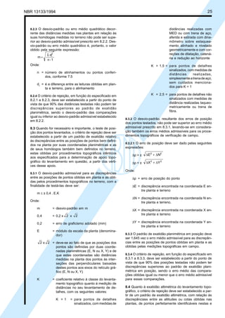 Cópia não autorizada
NBR 13133/1994                                                                                                           25



  8.2.3 O desvio-padrão ou erro médio quadrático decor-                                       distâncias realizadas com
  rente das distâncias medidas nas plantas em relação às                                      MED ou com trena de aço,
  suas homólogas medidas no terreno não pode ser supe-                                        aferida e estirada com dina-
  rior ao desvio-padrão admissível prescrito em 8.2.2. Des-                                   mômetro sobre estaquea-
  vio-padrão ou erro médio quadrático é, portanto, o valor                                    mento alinhado e nivelado
  obtido pela seguinte expressão:                                                             geometricamente e com cor-
              Σ di2                                                                           reções de dilatação, catená-
      m=                                                                                      ria e redução ao horizonte
              n-1
  Onde:                                                                          K = 1,5 = para pontos de detalhes
                                                                                           sinalizados, com medidas de
      n = número de alinhamentos ou pontos conferi-
                                                                                           distâncias      realizadas,
          dos, conforme 7.5
                                                                                           simplesmente a trena de aço,
      d i = é a diferença entre as leituras obtidas em plan-                               sem cuidados menciona-
            ta e terreno, para o alinhamento                                               dos para K = 1

  8.2.4 O critério de rejeição, em função do especificado em                     K = 2,5 = para pontos de detalhes não
  8.2.1 a 8.2.3, deve ser estabelecido a partir do ponto de                                sinalizados com medidas de
  vista de que 90% das distâncias testadas não podem ter                                   distância realizadas taqueo-
  discrepâncias superiores ao padrão de exatidão                                           metricamente ou trena de
  planimétrica, sendo o desvio-padrão das comparações                                      fibra.
  igual ou inferior ao desvio-padrão admissível estabelecido
                                                                8.3.2 O desvio-padrão, resultante dos erros de posição
  em 8.2.2.
                                                                dos pontos testados, não pode ser superior ao erro médio
  8.3 Quando for necessário e importante, o teste de posi-      admissível prescrito em 8.3.1, levando-se em considera-
  ção dos pontos levantados, o critério de rejeição deve ser    ção também os erros médios admissíveis para os proce-
  estabelecido a partir de um padrão de exatidão relativo       dimentos topográficos de verificação de campo.
  às discrepâncias entre as posições de pontos bem defini-
                                                                8.3.2.1 O erro de posição deve ser dado pelas seguintes
  dos na planta por suas coordenadas planimétricas e as
                                                                expressões:
  de seus homólogos também bem definidos no terreno,
  estas obtidas por procedimentos topográficos idênticos                      ∆E2 + ∆N2
                                                                    ∆p = ±
  aos especificados para a determinação de apoio topo-
  gráfico do levantamento em questão, a partir dos vérti-           ∆p = ±    ∆X 2 + ∆Y 2
  ces desse apoio.
                                                                Onde:
  8.3.1 O desvio-padrão admissível para as discrepâncias
  entre as posições de pontos obtidas em planta e as obti-          ∆p = erro de posição do ponto
  das pelos procedimentos topográficos no terreno, com a
  finalidade de testá-las deve ser:                                 ∆E = discrepância encontrada na coordenada E en-
                                                                         tre planta e terreno
      m ≤ ± 0,4 . E.K
                                                                    ∆N = discrepância encontrada na coordenada N en-
  Onde:                                                                  tre planta e terreno.
      m           = desvio-padrão em m
                                                                    ∆X = discrepância encontrada na coordenada X en-
      0,4         = 0,2 x 2 x      2                                     tre planta e terreno

      0,2         = erro de graficismo adotado (mm)                 ∆Y = discrepância encontrada na coordenada Y en-
                                                                         tre planta e terreno
      E           = módulo da escala da planta (denomina-
                    dor)                                        8.3.3 O padrão de exatidão planimétrica em posição deve
                                                                ser 1,645 vez o erro médio admissível para as discrepân-
          2 x 2 = deve-se ao fato de que as posições dos        cias entre as posições de pontos obtidas em planta e as
                  pontos são definidas por duas coorde-         obtidas pelas medições topográficas em campo.
                  nadas planimétricas (E, N ou X, Y) e de
                  que estas coordenadas são distâncias          8.3.4 O critério de rejeição, em função do especificado em
                  medidas na planta dos pontos às inter-        8.3.1 a 8.3.3, deve ser estabelecido a partir do ponto de
                  seções das perpendiculares baixadas           vista de que 90% das posições testadas não podem ter
                  destes pontos aos eixos do retículo grá-      discrepâncias superiores ao padrão de exatidão plani-
                  fico (E, N ou X, Y)                           métrica em posição, sendo o erro médio das compara-
                                                                ções obtidas igual ou menor que o erro médio admissível
      K           = coeficiente relativo à classe do levanta-   para essas comparações.
                    mento topográfico quanto à medição de
                    distâncias no seu levantamento de de-       8.4 Quanto à exatidão altimétrica do levantamento topo-
                    talhes, com os seguintes valores:           gráfico, o critério de rejeição deve ser estabelecido a par-
                                                                tir de um padrão de exatidão altimétrica, com relação às
                      K = 1    = para pontos de detalhes        discrepânciass entre as altitudes ou cotas obtidas nas
                                 sinalizados, com medidas de    plantas, de pontos perfeitamente identificáveis nestas e
 