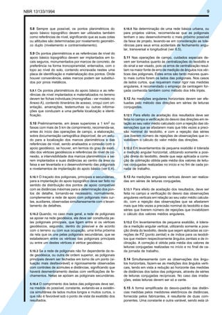 Cópia não autorizada
NBR 13133/1994                                                                                                           9



  5.8 Sempre que possível, os pontos planimétricos do          5.10.5 Na determinação de uma rede básica urbana, ou
  apoio básico topográfico devem ser utilizados também         para projetos viários, recomenda-se que as poligonais
  como referências de nível, significando que as suas cotas    tenham o seu desenvolvimento o mais próximo possível
  ou altitudes são determinadas por nivelamento geométri-      da faixa de projeto, levando-se em consideração as tole-
  co duplo (nivelamento e contranivelamento).                  râncias para seus erros acidentais de fechamento angu-
                                                               lar, transversal e longitudinal (ver 6.5).
  5.9 Os pontos planimétricos e as referências de nível do
  apoio básico topográfico devem ser implantados em lo-        5.11 Nas operações de campo, cuidados especiais de-
  cais seguros, monumentados por marcos de concreto, de        vem ser tomados quanto às centralizações do teodolito e
  preferência na forma troncopiramidal, enterrados, com o      do sinal a ser visado, pois os erros de centralização resul-
  topo ao nível do solo, contendo encravada nestes uma         tam na maior fonte de erro de medição de ângulos nos vér-
  placa de identificação e materialização dos pontos. Onde     tices das poligonais. Estes erros são tanto maiores quan-
  houver conveniência, estes marcos podem ser substituí-       to mais curtos forem os lados das poligonais. Nos casos
  dos por pinos metálicos.                                     de lados curtos, que requeiram maior rigor nas medidas
                                                               angulares, é recomendado o emprego da centragem for-
  5.9.1 Os pontos planimétricos do apoio básico e as refe-     çada conhecida também como método dos três tripés.
  rências de nível implantados e materializados no terreno
  devem ter fichas individuais (monografias - ver modelo no    5.12 As medições angulares horizontais devem ser efe-
  Anexo A), contendo itinerários de acesso, croqui com ori-    tuadas pelo método das direções em séries de leituras
  entação, amarrações, testemunhas ou outras informa-          conjugadas.
  ções que conduzam a uma perfeita localização e identi-
  ficação.                                                     5.12.1 Para efeito de aceitação dos resultados deve ser
                                                               feita no campo a verificação do desvio das direções em re-
  5.10 Preliminarmente, em áreas superiores a 1 km2 ou         lação ao seu valor médio calculado com a rejeição das ob-
  faixas com mais de 5 km de comprimento, recomenda-se,        servações que se afastarem mais que três vezes a preci-
  antes do início das operações de campo, a elaboração,        são nominal do teodolito, e com a rejeição das séries
  sobre documentação cartográfica disponível, de um estu-      que tiverem número de rejeições de observações que in-
  do para a localização dos marcos planimétricos e das         viabilizem o cálculo do valor médio das direções.
  referências de nível, sendo analisados a conexão com o
  apoio geodésico, se houver, em termos do grau de exati-      5.12.2 Em levantamentos de pequena exatidão é tolerada
  dão dos vértices geodésicos e referências de nível de co-    a medição angular horizontal, utilizando somente a posi-
  nexão, a intervisibilidade dos marcos planimétricos a se-    ção direta do teodolito, desde que seja aplicada a corre-
  rem implantados e suas distâncias ao centro da área ou       ção de colimação obtida pela média dos valores de leitu-
  faixa a ser levantada e o desenvolvimento das poligonais     ras conjugadas realizadas no início e no fim de cada jor-
  e nivelamentos de implantação do apoio básico (ver 6.4).     nada de trabalho.

  5.10.1 O traçado dos poligonais, principais e secundárias,   5.13 As medições angulares verticais devem ser realiza-
  para a implantação do apoio topográfico deve ser feito no    das em séries de leituras conjugadas.
  sentido da distribuição dos pontos de apoio compatível
  com as distâncias máximas para a determinação dos pon-       5.13.1 Para efeito de aceitação dos resultados, deve ser
  tos de detalhe, tornando-se necessário, normalmente,         feita no campo a verificação do desvio das observações
  complementar a rede de apoio com poligonais mais cur-        angulares verticais em relação ao seu valor médio calcula-
  tas, auxiliares, observadas simultaneamente com o levan-     do, com a rejeição das observações que se afastarem
  tamento de detalhes.                                         mais que três vezes a precisão nominal do teodolito e das
                                                               séries que tiverem número de rejeições que inviabilizem
  5.10.2 Quando, no caso mais geral, a rede de poligonais      o cálculo dos valores médios angulares.
  se apoiar na rede geodésica, ela deve ser constituída pe-
  las poligonais principais, que ligam entre si os vértices    5.13.2 Em levantamentos de pequena exatidão, é tolera-
  geodésicos, seguindo, dentro do possível e de acordo         da a medição angular vertical, utilizando somente a posi-
  com o terreno ou com sua ocupação, uma linha próxima         ção direta do teodolito, desde que sejam aplicadas as cor-
  da reta que os une pelas poligonais secundárias, que se      reções de PZ (ponto zenital) e de índice para os teodoli-
  estabelecem entre os vértices das poligonais principais      tos que medem respectivamente ângulos zenitais e de in-
  ou entre um destes vértices e vértice geodésico.             clinação. A correção é obtida pela média dos valores de
                                                               leituras conjugadas realizadas no início e no final de ca-
  5.10.3 Se a rede de poligonais não for dependente da re-     da jornada de trabalho.
  de geodésica, ou outra de ordem superior, as poligonais
  principais devem ser fechadas em torno de um ponto (si-      5.14 Simultaneamente com as observações dos ângu-
  tuação mais desfavorável) e rigorosamente observadas         los horizontais, fazem-se as medições dos ângulos verti-
  com controles de azimutes e distâncias, significando que     cais, tendo em vista a redução ao horizonte das medidas
  haverá desmenbramento destas com verificações de fe-         de distâncias dos lados das poligonais, através de séries
  chamentos. Nelas se apóiam as poligonais secundárias.        de leituras conjugadas recíprocas. No caso das irradia-
                                                               ções, estas leituras devem ser só a vante.
  5.10.4 O comprimento dos lados das poligonais deve ser,
  na medida do possível, constante, evitando-se a existên-     5.15 A forma simplificada do desvio-padrão das distân-
  cia simultânea de lados muitos longos e muitos curtos, o     cias medidas pelos medidores eletrônicos de distâncias,
  que não é favorável sob o ponto de vista da exatidão dos     fornecida pelos fabricantes, é resultante de duas com-
  resultados.                                                  ponentes. Uma constante e outra variável, sendo esta úl-
 