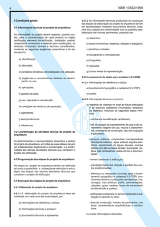C
ó
4 NBR 13532/1995
4 Condições gerais
4.1 Informações técnicas do projeto de arquitetura
As informações do projeto devem registrar, quando cou-
ber, para a caracterização de cada produto ou objeto
(edificação, elemento da edificação, instalação predial,
componente construtivo e material para construção), os
atributos funcionais, formais e técnicos considerados,
contendo as seguintes exigências prescritivas e de de-
sempenho:
a) identificação;
b) descrição;
c) condições climáticas, de localização e de utilização;
d) exigências e características relativas ao desem-
penho no uso;
e) aplicações;
f) canteiro de obra;
g) uso: operação e manutenção;
h) condições de venda ou de aquisição;
i) suprimento;
j) serviços técnicos;
l) referências.
4.2 Coordenação da atividade técnica do projeto de
arquitetura
As determinações e representações (desenhos e textos)
do projeto de arquitetura, em todas as suas etapas, devem
ser estabelecidas objetivando a coordenação e a confor-
midade das demais atividades técnicas que compõem o
projeto da edificação.
4.3 Programação das etapas do projeto de arquitetura
As etapas do projeto de arquitetura devem ser definidas
de modo a possibilitar a subseqüente definição e articu-
lação das etapas das demais atividades técnicas que
compõem o projeto da edificação.
4.4 Execução das etapas do projeto de arquitetura
4.4.1 Elaboração do projeto de arquitetura
4.4.1.1 A elaboração do projeto de arquitetura deve ser
orientada, em cada uma das suas etapas, por:
a) informações de referência a utilizar;
b) informações técnicas a produzir;
c) documentos técnicos a apresentar.
4.4.1.2 As informações técnicas produzidas em quaisquer
das etapas de elaboração do projeto de arquitetura devem
ser apresentadas mediante documentos técnicos (origi-
nais e/ou cópias) em conformidade com os padrões esta-
belecidos nas normas pertinentes, podendo ser:
a) desenhos;
b) textos (memoriais, relatórios, relações e listagens);
c) planilhas e tabelas;
d) fluxogramas e cronogramas;
e) fotografias;
f) maquetes;
g) outros meios de representação.
4.4.2 Levantamento de dados para arquitetura (LV-ARQ)
4.4.2.1 Informações de referência a utilizar:
a) levantamento topográfico e cadastral (LV-TOP);
b) outras.
4.4.2.2 Informações técnicas a produzir:
a) registros de vistorias no local da futura edificação
e de arquivos cadastrais (municipais, estaduais
ou federais), incluindo os seguintes dados míni-
mos:
- vizinhança da edificação (acidentes);
- leis municipais de parcelamento de solo e de zo-
neamento (registro de uso, recuos e afastamen-
tos, coeficiente de construção, taxa de ocupação
e gabaritos);
- serviços públicos, companhias concessionárias
(transporte coletivo), água potável, esgotos sani-
tários, escoamento de águas pluviais, energia
elétrica em alta ou baixa tensão, iluminação pú-
blica, gás combustível, coleta de lixo e pavimen-
tação;
- terreno destinado à edificação;
- orientação Norte-Sul, direção e sentido dos ven-
tos predominantes;
- diferença ou alterações ocorridas após o levan-
tamento topográfico e cadastral (LV-TOP) (mo-
vimentos de terra, construções clandestinas, rios,
córregos, vias públicas, perfis, pavimentações,
calçadas, guias, sarjetas, torres de transmissão
de alta-tensão e postes);
- edificações existentes no terreno destinado à edi-
ficação (a demolir ou não);
- área de construção, número de pavimentos, uso
atual, características arquitetônicas e constru-
tivas;
b) outras informações relevantes.
Cópia não autorizada
 