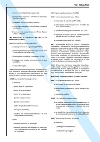 6 NBR 13532/1995
b) texto: memorial justificativo (opcional);
c) perspectivas (opcionais) (interiores ou exteriores,
parciais ou gerais);
d) maquetes (opcionais) (interior, exterior);
e) fotografias, diapositivos, microfilmes e montagens
(opcionais);
f) recursos audiovisuais (opcionais) (filmes, fitas de
vídeo e disquete).
4.4.6 Anteprojeto de arquitetura (AP-ARQ) ou de
pré-execução (PR-ARQ)
4.4.6.1 Informações de referência a utilizar:
a) estudo preliminar de arquitetura (EP-ARQ);
b) estudos preliminares produzidos por outras ativi-
dades técnicas (se necessário);
c) levantamento topográfico e cadastral (LV-TOP);
d) soldagens de simples reconhecimento do solo
(LV-SDG);
e) outras informações.
4.4.6.2 Informações técnicas a produzir: informações téc-
nicas relativas à edificação (ambientes interiores e ex-
teriores), a todos os elementos da edificação e a seus
componentes construtivos considerados relevantes.
4.4.6.3 Documentos técnicos a apresentar:
a) desenhos:
- planta geral de implantação;
- planta de terraplenagem;
- cortes de terraplenagem;
- plantas dos pavimentos;
- plantas das coberturas;
- cortes (longitudinais e transversais);
- elevações (fachadas);
- detalhes (de elementos da edificação e de seus
componentes construtivos);
b) texto:
- memorial descritivo da edificação;
- memorial descritivo dos elementos da edificação,
dos componentes construtivos e dos materiais
de construção.
4.4.7 Projeto legal de arquitetura (PL-ARQ)
4.4.7.1 Informações de referência a utilizar:
a) anteprojeto de arquitetura (AP-ARQ);
b) anteprojetos produzidos por outras atividades téc-
nicas (se necessário);
c) levantamento topográfico e cadastral (LV-TOP);
d) legislação municipal, estadual e federal pertinen-
tes (leis, decretos, portarias e normas);
e) normas técnicas (INMETRO e ABNT).
4.4.7.2 Informações técnicas a produzir: informações
necessárias e suficientes ao atendimento das exigências
legais para os procedimentos de análise e de aprovação
do projeto legal e da construção, incluindo os órgãos
públicos e as companhias concessionárias de serviços
públicos, como departamento de obras e de urbanismo
municipais, conselho dos patrimônios artísticos e
históricos municipais e estaduais, autoridades estaduais
e federais para a proteção dos mananciais e do meio
ambiente, Departamento de Aeronáutica Civil.
4.4.7.3 Documentos técnicos a apresentar: desenhos e
textos exigidos em leis, decretos, portarias ou normas e
relativos aos diversos órgãos públicos ou companhias
concessionárias de serviços nos quais o projeto legal
deva ser submetido para análise e aprovação.
4.4.8 Projeto básico de arquitetura (PB-ARQ) (opcional)
4.4.8.1 Informações de referência a utilizar:
a) anteprojeto de arquitetura (AP-ARQ);
b) anteprojetos produzidos por outras atividades téc-
nicas;
c) outras informações.
4.4.8.2 Informações técnicas a produzir:
a) as relativas à edificação (ambientes externos e in-
ternos) e a todos os elementos da edificação, seus
componentes construtivos e materiais de cons-
trução;
b) as exigências de detalhamento devem depender
da complexidade funcional ou formal da edificação.
4.4.8.3 Documentos técnicos a apresentar:
a) desenhos:
- planta geral de implantação;
- planta de terraplenagem;
Cópia não autorizada
 