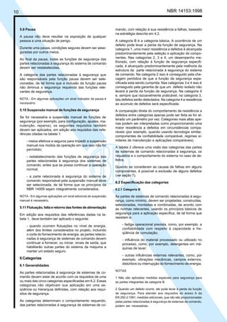 10 NBR 14153:1998
mando, com relação à sua resistência a falhas, baseado
na estratégia descrita em 4.2.
A categoria B é a categoria básica. A ocorrência de um
defeito pode levar a perda da função de segurança. Na
categoria 1, uma maior resistência a defeitos é alcançada
predominantemente pela seleção e aplicação de compo-
nentes. Nas categorias 2, 3 e 4, um desempenho me-
lhorado, com relação à função de segurança especifi-
cada, é alcançado predominantemente pela melhoria da
estrutura da parte relacionada à segurança do sistema
de comando. Na categoria 2 isso é conseguido pela che-
cagem periódica de que a função de segurança espe-
cificada esta sendo cumprida. Nas categorias 3 e 4 isso é
conseguido pela garantia de que um defeito isolado não
levará à perda da função de segurança. Na categoria 4
e, sempre que razoavelmente praticável, na categoria 3,
tais defeitos serão detectados. Na categoria 4 a resistência
ao acúmulo de defeitos será especificada.
A comparação direta do comportamento de resistência a
defeitos entre categorias apenas pode ser feita se for al-
terado um parâmetro por vez. Categorias mais altas ape-
nas podem ser interpretadas como proporcionando uma
maior resistência a defeitos em circunstâncias compa-
ráveis (por exemplo, quando usando tecnologia similar,
componentes de confiabilidade comparável, regimes si-
milares de manutenção e aplicações comparáveis).
A tabela 2 oferece uma visão das categorias das partes
de sistemas de comando relacionadas à segurança, os
requisitos e o comportamento do sistema no caso de de-
feitos.
Quando se consideram as causas de falhas em alguns
componentes, é possível a exclusão de alguns defeitos
(ver seção 7).
6.2 Especificação das categorias
6.2.1 Categoria B
As partes de sistemas de comando relacionadas à segu-
rança, como mínimo, devem ser projetadas, construídas,
selecionadas, montadas e combinadas, de acordo com
as normas relevantes, usando os princípios básicos de
segurança para a aplicação específica, de tal forma que
resistam a:
- fadiga operacional prevista, como, por exemplo, a
confiabilidade com respeito à capacidade e fre-
qüência de comutação;
- influência do material processado ou utilizado no
processo, como, por exemplo, detergentes em má-
quinas de lavar;
- outras influências externas relevantes, como, por
exemplo, vibrações mecânicas, campos externos,
distúrbios ou interrupção do fornecimento de energia.
NOTAS
1 Não são aplicadas medidas especiais para segurança para
as partes integrantes da categoria B.
2 Quando um defeito ocorre, ele pode levar à perda da função
de segurança. Para atender aos requisitos do anexo A da
EN 292-2:1991, medidas adicionais, que não são proporcionadas
pelas partes relacionadas à segurança de sistemas de comando,
podem ser necessárias.
5.9 Pausa
A pausa não deve resultar na exposição de qualquer
pessoa a uma situação de perigo.
Durante uma pausa, condições seguras devem ser asse-
guradas por outros meios.
Ao final da pausa, todas as funções de segurança das
partes relacionadas à segurança do sistema de comando
devem ser restabelecidas.
A categoria das partes relacionadas à segurança que
são responsáveis pela função pausa devem ser sele-
cionadas, de tal forma que a inclusão da função pausa
não diminua a segurança requerida das funções rele-
vantes de segurança.
NOTA - Em algumas aplicações um sinal indicador de pausa é
necessário.
5.10 Suspensão manual de funções de segurança
Se for necessária a suspensão manual de funções de
segurança (por exemplo, para configuração, ajustes, ma-
nutenção, reparos), os seguintes requisitos também
devem ser aplicados, em adição aos requisitos das refe-
rências citadas na tabela 1:
- meios efetivos e seguros para impedir a suspensão
manual nos modos de operação em que isso não for
permitido;
- restabelecimento das funções de segurança das
partes relacionadas à segurança dos sistemas de
comando, antes que se possa continuar a operação
normal;
- a parte relacionada à segurança do sistema de
comando responsável pela suspensão manual deve
ser selecionada, de tal forma que os princípios da
NBR 14009 sejam integralmente considerados.
NOTA - Em algumas aplicações um sinal adicional de suspensão
manual é necessário.
5.11 Flutuação, falta e retorno das fontes de alimentação
Em adição aos requisitos das referências dadas na ta-
bela 1, deve também ser aplicado o seguinte:
- quando ocorrem flutuações no nível de energia,
além dos limites considerados no projeto, incluindo
o corte do fornecimento de energia, as partes relacio-
nadas à segurança de sistemas de comando devem
continuar a fornecer, ou iniciar, sinais de saída, que
habilitarão outras partes do sistema da máquina a
manter um estado seguro.
6 Categorias
6.1 Generalidades
As partes relacionadas à segurança de sistemas de co-
mando devem estar de acordo com os requisitos de uma
ou mais das cinco categorias especificadas em 6.2. Essas
categorias não objetivam sua aplicação em uma se-
qüência ou hierarquia definidas, com relação aos requi-
sitos de segurança.
As categorias determinam o comportamento requerido,
das partes relacionadas à segurança de sistemas de co-
Cópia não autorizada
 