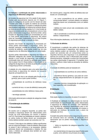 14 NBR 14153:1998
6.3 Seleção e combinação de partes relacionadas à
segurança de diferentes categorias
As funções de segurança (ver 3.6 e seção 5) são especi-
ficadas pelo procedimento descrito em 4.3 (figura 1,
passo 3). Categorias de acordo com 6.2 devem ser sele-
cionadas para todas as partes do sistema de comando
relacionadas à segurança. O projeto e a seleção de partes
relacionadas à segurança do sistema de comando devem
ser feitos de acordo com as seções 4 e 5. Uma função de
segurança isolada pode ser processada por uma ou mais
partes relacionadas à segurança. De forma similar, várias
funções de segurança podem ser processadas por uma
ou mais partes relacionadas à segurança. Na prática
pode ser necessário implementar uma ou mais funções
de segurança para atingir a redução do risco.
Quando uma função de segurança é processada por
várias partes relacionadas à segurança, como, por
exemplo, sensores, unidade de comando, elementos de
controle de potência, essas partes podem ser de uma
categoria e/ou de diferentes categorias em combinação.
Quando partes relacionadas à segurança de mesma ou
diferentes categorias são usadas em combinação para
atender a uma função de segurança, uma análise da
combinação deve ser incluída na validação geral reque-
rida no passo 5 de 4.3. Essa análise é mais simples se as
categorias de algumas ou de todas as partes relacionadas
à segurança já forem conhecidas.
A seleção de uma categoria para uma parte específica
relacionada à segurança do sistema de comando
depende principalmente de:
- redução de risco a ser atingida pela função de se-
gurança, para a qual a parte contribui;
- probabilidade de ocorrência de defeito(s) nessa
parte;
- aumento de risco, no caso de defeito(s) nessa parte;
- possibilidades de evitar defeito(s) nessa parte;
- tecnologia aplicada.
Informação adicional para a seleção de categorias é dada
no anexo A.
7 Consideração de defeitos
7.1 Generalidades
De acordo com a categoria requerida, as partes rela-
cionadas à segurança devem ser selecionadas como
função de suas habilidades em resistir a defeitos
(ver 4.2). Para avaliar sua habilidade em resistir a defeitos,
os vários modos de falhas devem ser considerados.
Certos defeitos também podem ser excluídos (ver 7.2).
O anexo C lista alguns dos defeitos e falhas significantes
para as várias tecnologias. A lista de defeitos relacionada
no anexo C não é exclusiva e, se necessário, defeitos
adicionais devem ser considerados e listados. Em tais
casos, o método de validação deve também ser clara-
mente elaborado.
De maneira geral, o seguinte critério de defeitos deve ser
levado em consideração:
- se, como conseqüência de um defeito, outros
componentes falham, o primeiro defeito e os defeitos
seguintes devem ser considerados como um defeito
isolado;
- defeitos de modo comum são considerados como
defeito isolado;
- não é considerada a ocorrência simultânea de dois
defeitos independentes.
Para informações detalhadas, ver EN 982 e EN 983.
7.2 Exclusão de defeitos
É impraticável a avaliação das partes de sistemas de
comando relacionadas à segurança, sem assumir que
certos defeitos podem ser excluídos. Os defeitos que
podem ser excluídos são um compromisso entre os
requisitos técnicos para segurança e as possibilidades
teóricas de ocorrência. Isso é influenciado pelo projeto,
dimensionamento, instalação e arranjo dos componentes
nas partes relacionadas à segurança. O projetista deve
declarar, justificar e listar todas as exclusões de defeitos
relevantes.
A exclusão de defeitos pode ser baseada em:
- improbabilidade de ocorrência de certos defeitos;
- experiência técnica genérica, que pode ser consi-
derada independentemente da aplicação em ques-
tão;
- requisitos técnicos conseqüentes da aplicação e o
risco específico sob consideração.
8 Validação
8.1 Generalidades
Esta seção explica os requisitos do passo 5 na seção 4.
A finalidade da validação é a determinação do nível de
conformidade da especificação das partes relacionadas
à segurança do sistema de comando, com referência
aos requisitos de segurança especificados para a má-
quina. A validação consiste na execução de ensaios e
aplicação de análises, de acordo com o plano de
validação (ver 8.2).
O projeto das partes relacionadas à segurança do sistema
de comando deve ser validado. A validação deve
demonstrar que as partes relacionadas à segurança
atingem:
- todos os requisitos da categoria específica (ver
seção 6), e
- as características de segurança especificadas para
a parte, como definido nos princípios de projeto.
Cópia não autorizada
 