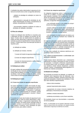 NBR 14153:1998 15
A validação das partes relacionadas à segurança de sis-
temas de comando deve conter os seguintes elementos:
- seleção da estratégia de validação (um plano de
validação);
- gerenciamento e execução de atividades de vali-
dação (especificação de ensaios, procedimentos de
ensaios, procedimentos de análises);
- documentação (relatórios auditáveis de todas as
atividades de validação e decisões).
8.2 Plano de validação
O plano de validação deve identificar os requisitos para
a efetivação de todos os estágios do processo de vali-
dação. O plano deve ser desenvolvido em paralelo ao
projeto da parte relacionada à segurança do sistema de
comando ou pode ser especificado em normas relevantes
do tipo C. O plano deve incluir uma descrição de todos os
requisitos para:
a) validação por análise;
b) validação por ensaios, incluindo:
1) ensaio da função de segurança especificada;
2) ensaio da categoria especificada;
3) ensaio do dimensionamento e conformidade a
parâmetros ambientais.
8.3 Validação por análise
Em geral, análises são necessárias para validar o alcance
da redução do risco. Exemplos de ferramentas de análise
incluem lista de defeitos (ver seção 7), árvore de análise
de defeitos, modo de falhas e análise de efeitos, análise
crítica e lista de verificação para defeitos sistemáticos.
8.4 Validação por ensaio
8.4.1 Ensaio das funções de segurança especificadas
Um passo importante é o ensaio das funções de segu-
rança (das partes relacionadas à segurança de sistemas
de comando), para completa conformidade com suas ca-
racterísticas especificadas. É importante a verificação,
quanto a erros e particularmente por omissões, quando
da formulação da especificação e durante o desen-
volvimento da máquina.
O propósito do ensaio das funções de segurança é para
assegurar que os sinais de saída relacionados à segu-
rança estão corretos e logicamente dependentes dos
sinais de entrada. Os ensaios devem abranger todas as
condições normais e as anormais previsíveis na simu-
lação estática e dinâmica, como necessário da apre-
ciação de riscos, para validar o sistema.
8.4.2 Ensaio das categorias especificadas
As categorias baseiam-se sobre o comportamento no
evento de um defeito. O ensaio deve demonstrar que
esse requisito é atendido. Os procedimentos de ensaio
devem ser escolhidos baseados em dois critérios: tecno-
logia e complexidade do sistema de comando. Princi-
palmente, os seguintes métodos se aplicam:
- uma verificação teórica e uma análise do compor-
tamento dos diagramas de circuitos;
- ensaios práticos do circuito atual e simulação de
defeitos dos componentes atuais, particularmente
em áreas de dúvidas, do comportamento identificado
durante a verificação e análise teórica;
- uma simulação do comportamento do sistema, por
exemplo, por meio do hardware e/ou modelos de
software.
Em algumas aplicações, quando as partes relacionadas
à segurança de sistemas de comando forem conectadas
de forma complexa, é usualmente necessário dividir as
partes relacionadas à segurança conectadas em vários
subsistemas funcionais e submeter exclusivamente as
interfaces aos ensaios de simulação de defeitos.
Um guia para avaliação de sistemas eletrônicos pro-
gramáveis é dado no anexo E.
8.4.3 Ensaio de dimensionamento e conformidade com
parâmetros ambientais
Esses ensaios devem demonstrar que o desempenho
especificado no projeto é alcançado em todos os modos
de operação e condições ambientais especificadas.
Os ensaios devem incluir, por exemplo, ensaio da estru-
tura mecânica, tensão nominal, temperatura, umidade,
vibração, impacto, compatibilidade eletromagnética e in-
fluência dos materiais processados.
8.5 Relatório de validação
Na conclusão do processo de validação, um relatório de
validação sobre segurança deve ser elaborado, resu-
mindo os ensaios e análises, indicando quais foram inte-
gralmente executados, incluindo seus resultados. O rela-
tório deve identificar especificamente:
- todos os itens ensaiados;
- pessoal responsável pelos ensaios;
- equipamento de ensaio (incluindo detalhes de
calibração) e ferramentas de simulação;
- análises e ensaios executados;
- problemas encontrados e como foram resolvidos.
Os resultados devem ser documentados e arquivados
em forma auditável.
NOTA - A conformidade com 8.5 ajudará o fabricante na atuali-
zação do arquivo técnico da construção, com respeito às partes
relacionadas à segurança de sistemas de comando.
Cópia não autorizada
 