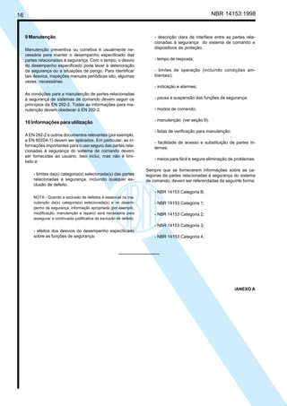 16 NBR 14153:1998
9 Manutenção
Manutenção preventiva ou corretiva é usualmente ne-
cessária para manter o desempenho especificado das
partes relacionadas à segurança. Com o tempo, o desvio
do desempenho especificado pode levar à deterioração
da segurança ou a situações de perigo. Para identificar
tais desvios, inspeções manuais periódicas são, algumas
vezes, necessárias.
As condições para a manutenção de partes relacionadas
à segurança de sistemas de comando devem seguir os
princípios da EN 292-2. Todas as informações para ma-
nutenção devem obedecer à EN 292-2.
10 Informações para utilização
A EN 292-2 e outros documentos relevantes (por exemplo,
a EN 60204-1) devem ser aplicados. Em particular, as in-
formações importantes para o uso seguro das partes rela-
cionadas à segurança do sistema de comando devem
ser fornecidas ao usuário. Isso inclui, mas não é limi-
tado a:
- limites da(s) categoria(s) selecionada(s) das partes
relacionadas à segurança, incluindo qualquer ex-
clusão de defeito;
NOTA - Quando a exclusão de defeitos é essencial na ma-
nutenção da(s) categoria(s) selecionada(s) e no desem-
penho da segurança, informação apropriada (por exemplo,
modificação, manutenção e reparo) será necessária para
assegurar a continuada justificativa da exclusão de defeito.
- efeitos dos desvios do desempenho especificado
sobre as funções de segurança;
- descrição clara da interface entre as partes rela-
cionadas à segurança do sistema de comando e
dispositivos de proteção;
- tempo de resposta;
- limites de operação (incluindo condições am-
bientais);
- indicação e alarmes;
- pausa e suspensão das funções de segurança;
- modos de comando;
- manutenção (ver seção 9);
- listas de verificação para manutenção;
- facilidade de acesso e substituição de partes in-
ternas;
- meios para fácil e segura eliminação de problemas.
Sempre que se fornecerem informações sobre as ca-
tegorias de partes relacionadas à segurança do sistema
de comando, devem ser referendadas da seguinte forma:
- NBR 14153 Categoria B;
- NBR 14153 Categoria 1;
- NBR 14153 Categoria 2;
- NBR 14153 Categoria 3;
- NBR 14153 Categoria 4.
/ANEXO A
Cópia não autorizada
 