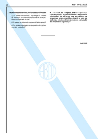 18 NBR 14153:1998
A.10Foramconsideradosprincípiosergonômicos?
a) As partes relacionadas à segurança do sistema
de comando, incluindo os dispositivos de proteção,
oferecem facilidade de uso?
b) O acesso ao sistema de comando é fácil e seguro?
c) Foi dada prioridade aos sinais de advertência (por
exemplo realçados)?
A.11 Foram as relações entre segurança,
confiabilidade, disponibilidade e ergonomia
otimizadas, de tal forma que as medidas de
segurança sejam mantidas durante a vida do
sistema e não incentivem a usuários a anulação
das funções de segurança?
/ANEXO B
Cópia não autorizada
 