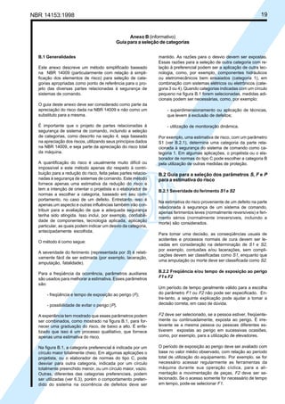NBR 14153:1998 19
Anexo B (informativo)
Guia para a seleção de categorias
B.1 Generalidades
Este anexo descreve um método simplificado baseado
na NBR 14009 (particularmente com relação à simpli-
ficação dos elementos de risco) para seleção de cate-
gorias apropriadas como ponto de referência para o pro-
jeto das diversas partes relacionadas à segurança de
sistemas de comando.
O guia deste anexo deve ser considerado como parte da
apreciação do risco dada na NBR 14009 e não como um
substituto para a mesma.
É importante que o projeto de partes relacionadas à
segurança de sistema de comando, incluindo a seleção
de categorias, como descrito na seção 4, seja baseado
na apreciação dos riscos, utilizando seus princípios dados
na NBR 14009, e seja parte da apreciação do risco total
da máquina.
A quantificação do risco é usualmente muito difícil ou
impossível e este método apenas diz respeito à contri-
buição para a redução do risco, feita pelas partes relacio-
nadas à segurança de sistemas de comando. Este método
fornece apenas uma estimativa da redução do risco e
tem a intenção de orientar o projetista e o elaborador de
normas a escolher a categoria, baseado em seu com-
portamento, no caso de um defeito. Entretanto, isso é
apenas um aspecto e outras influências também irão con-
tribuir para a avaliação de que a adequada segurança
tenha sido atingida. Isso inclui, por exemplo, confiabili-
dade de componentes, tecnologia aplicada, aplicação
particular, as quais podem indicar um desvio da categoria,
antecipadamente escolhida.
O método é como segue:
A severidade do ferimento (representada por S) é relati-
vamente fácil de ser estimada (por exemplo, laceração,
amputação, fatalidade).
Para a freqüência da ocorrência, parâmetros auxiliares
são usados para melhorar a estimativa. Esses parâmetros
são:
- freqüência e tempo de exposição ao perigo (F);
- possibilidade de evitar o perigo (P).
A experiência tem mostrado que esses parâmetros podem
ser combinados, como mostrado na figura B.1, para for-
necer uma graduação do risco, de baixo a alto. É enfa-
tizado que isso é um processo qualitativo, que fornece
apenas uma estimativa do risco.
Na figura B.1, a categoria preferencial é indicada por um
círculo maior totalmente cheio. Em algumas aplicações o
projetista, ou o elaborador de normas do tipo C, pode
desviar para outra categoria, indicada por um círculo
totalmente preenchido menor, ou um círculo maior, vazio.
Outras, diferentes das categorias preferenciais, podem
ser utilizadas (ver 6.3), porém o comportamento preten-
dido do sistema na ocorrência de defeitos deve ser
mantido. As razões para o desvio devem ser expostas.
Essas razões para a seleção de outra categoria com re-
lação à preferencial podem ser a aplicação de outra tec-
nologia, como, por exemplo, componentes hidráulicos
ou eletromecânicos bem ensaiados (categoria 1), em
combinação com sistemas elétricos ou eletrônicos (cate-
goria 3 ou 4). Quando categorias indicadas com um círculo
pequeno na figura B.1 forem selecionadas, medidas adi-
cionais podem ser necessárias, como, por exemplo:
- superdimensionamento ou aplicação de técnicas,
que levem à exclusão de defeitos;
- utilização de monitoração dinâmica.
Por exemplo, uma estimativa de risco, com um parâmetro
S1 (ver B.2.1), determina uma categoria da parte rela-
cionada à segurança do sistema de comando como ca-
tegoria 1. Em algumas aplicações, o projetista ou o ela-
borador de normas do tipo C pode escolher a categoria B
pela utilização de outras medidas de proteção.
B.2 Guia para a seleção dos parâmetros S, F e P
para a estimativa do risco
B.2.1 Severidade do ferimento S1 e S2
Na estimativa do risco proveniente de um defeito na parte
relacionada à segurança de um sistema de comando,
apenas ferimentos leves (normalmente reversíveis) e feri-
mento sérios (normalmente irreversíveis, incluindo a
morte) são considerados.
Para tomar uma decisão, as conseqüências usuais de
acidentes e processos normais de cura devem ser le-
vadas em consideração na determinação de S1 e S2,
por exemplo, contusões e/ou lacerações, sem compli-
cações devem ser classificadas como S1, enquanto que
uma amputação ou morte deve ser classificada como S2.
B.2.2 Freqüência e/ou tempo de exposição ao perigo
F1 e F2
Um período de tempo geralmente válido para a escolha
do parâmetro F1 ou F2 não pode ser especificado. En-
tre-tanto, a seguinte explicação pode ajudar a tomar a
decisão correta, em caso de dúvida.
F2 deve ser selecionado, se a pessoa estiver, freqüente-
mente ou continuadamente, exposta ao perigo. É irre-
levante se a mesma pessoa ou pessoas diferentes es-
tiverem expostas ao perigo em sucessivas ocasiões,
como, por exemplo, para a utilização de elevadores.
O período de exposição ao perigo deve ser avaliado com
base no valor médio observado, com relação ao período
total de utilização do equipamento. Por exemplo, se for
necessário acessar regularmente as ferramentas da
máquina durante sua operação cíclica, para a ali-
mentação e movimentação de peças, F2 deve ser se-
lecionado. Se o acesso somente for necessário de tempo
em tempo, pode-se selecionar F1.
Cópia não autorizada
 