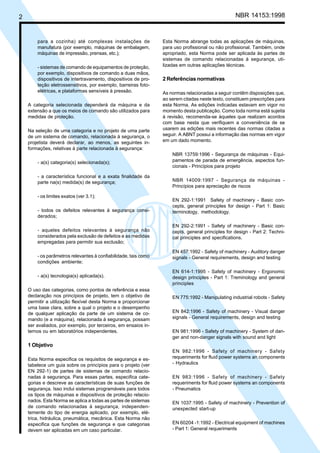 2 NBR 14153:1998
para a cozinha) até complexas instalações de
manufatura (por exemplo, máquinas de embalagem,
máquinas de impressão, prensas, etc.);
- sistemas de comando de equipamentos de proteção,
por exemplo, dispositivos de comando a duas mãos,
dispositivos de intertravamento, dispositivos de pro-
teção eletrossensitivos, por exemplo, barreiras foto-
elétricas, e plataformas sensíveis à pressão.
A categoria selecionada dependerá da máquina e da
extensão a que os meios de comando são utilizados para
medidas de proteção.
Na seleção de uma categoria e no projeto de uma parte
de um sistema de comando, relacionada à segurança, o
projetista deverá declarar, ao menos, as seguintes in-
formações, relativas à parte relacionada à segurança:
- a(s) categoria(s) selecionada(s);
- a característica funcional e a exata finalidade da
parte na(s) medida(s) de segurança;
- os limites exatos (ver 3.1);
- todos os defeitos relevantes à segurança consi-
derados;
- aqueles defeitos relevantes à segurança não
considerados pela exclusão de defeitos e as medidas
empregadas para permitir sua exclusão;
- os parâmetros relevantes à confiabilidade, tais como
condições ambiente;
- a(s) tecnologia(s) aplicada(s).
O uso das categorias, como pontos de referência e essa
declaração nos princípios de projeto, tem o objetivo de
permitir a utilização flexível desta Norma e proporcionar
uma base clara, sobre a qual o projeto e o desempenho
de qualquer aplicação da parte de um sistema de co-
mando (e a máquina), relacionada à segurança, possam
ser avaliados, por exemplo, por terceiros, em ensaios in-
ternos ou em laboratórios independentes.
1 Objetivo
Esta Norma especifica os requisitos de segurança e es-
tabelece um guia sobre os princípios para o projeto (ver
EN 292-1) de partes de sistemas de comando relacio-
nadas à segurança. Para essas partes, especifica cate-
gorias e descreve as características de suas funções de
segurança. Isso inclui sistemas programáveis para todos
os tipos de máquinas e dispositivos de proteção relacio-
nados. Esta Norma se aplica a todas as partes de sistemas
de comando relacionadas à segurança, independen-
temente do tipo de energia aplicado, por exemplo, elé-
trica, hidráulica, pneumática, mecânica. Esta Norma não
especifica que funções de segurança e que categorias
devem ser aplicadas em um caso particular.
Esta Norma abrange todas as aplicações de máquinas,
para uso profissional ou não profissional. Também, onde
apropriado, esta Norma pode ser aplicada às partes de
sistemas de comando relacionadas à segurança, uti-
lizadas em outras aplicações técnicas.
2 Referências normativas
As normas relacionadas a seguir contêm disposições que,
ao serem citadas neste texto, constituem prescrições para
esta Norma. As edições indicadas estavam em vigor no
momento desta publicação. Como toda norma está sujeita
à revisão, recomenda-se àqueles que realizam acordos
com base nesta que verifiquem a conveniência de se
usarem as edições mais recentes das normas citadas a
seguir. A ABNT possui a informação das normas em vigor
em um dado momento.
NBR 13759:1996 - Segurança de máquinas - Equi-
pamentos de parada de emergência, aspectos fun-
cionais - Princípios para projeto
NBR 14009:1997 - Segurança de máquinas -
Princípios para apreciação de riscos
EN 292-1:1991 Safety of machinery - Basic con-
cepts, general principles for design - Part 1: Basic
terminology, methodology.
EN 292-2:1991 - Safety of machinery - Basic con-
cepts, general principles for design - Part 2: Techni-
cal principles and specifications.
EN 457:1992 - Safety of machinery - Auditory danger
signals - General requirements, design and testing
EN 614-1:1995 - Safety of machinery - Ergonomic
design principles - Part 1: Treminology and general
principles
EN 775:1992 - Manipulating industrial robots - Safety
EN 842:1996 - Safety of machinery - Visual danger
signals - General requirements, design and testing
EN 981:1996 - Safety of machinery - System of dan-
ger and non-danger signals with sound and light
EN 982:1996 - Safety of machinery - Safety
requeriments for fluid power systems an components
- Hydraulics
EN 983:1996 - Safety of machinery - Safety
requeriments for fluid power systems an components
- Pneumatics
EN 1037:1995 - Safety of machinery - Prevention of
unexpected start-up
EN 60204 -1:1992 - Electrical equipment of machines
- Part 1: General requeriments
Cópia não autorizada
 