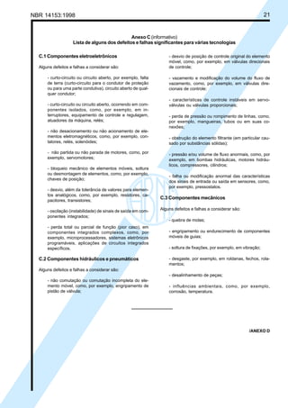 NBR 14153:1998 21
Anexo C (informativo)
Lista de alguns dos defeitos e falhas significantes para várias tecnologias
C.1 Componentes eletroeletrônicos
Alguns defeitos e falhas a considerar são:
- curto-circuito ou circuito aberto, por exemplo, falta
de terra (curto-circuito para o condutor de proteção
ou para uma parte condutiva), circuito aberto de qual-
quer condutor;
- curto-circuito ou circuito aberto, ocorrendo em com-
ponentes isolados, como, por exemplo, em in-
terruptores, equipamento de controle e regulagem,
atuadores da máquina, relés;
- não desacionamento ou não acionamento de ele-
mentos eletromagnéticos, como, por exemplo, con-
tatores, relés, solenóides;
- não partida ou não parada de motores, como, por
exemplo, servomotores;
- bloqueio mecânico de elementos móveis, soltura
ou desmontagem de elementos, como, por exemplo,
chaves de posição;
- desvio, além da tolerância de valores para elemen-
tos analógicos, como, por exemplo, resistores, ca-
pacitores, transistores;
- oscilação (instabilidade) de sinais de saída em com-
ponentes integrados;
- perda total ou parcial de função (pior caso), em
componentes integrados complexos, como, por
exemplo, microprocessadores, sistemas eletrônicos
programáveis, aplicações de circuitos integrados
específicos.
C.2 Componentes hidráulicos e pneumáticos
Alguns defeitos e falhas a considerar são:
- não comutação ou comutação incompleta do ele-
mento móvel, como, por exemplo, engripamento de
pistão de válvula;
- desvio de posição de controle original do elemento
móvel, como, por exemplo, em válvulas direcionais
de controle;
- vazamento e modificação do volume do fluxo de
vazamento, como, por exemplo, em válvulas dire-
cionais de controle;
- características de controle instáveis em servo-
válvulas ou válvulas proporcionais;
- perda de pressão ou rompimento de linhas, como,
por exemplo, mangueiras, tubos ou em suas co-
nexões;
- obstrução do elemento filtrante (em particular cau-
sado por substâncias sólidas);
- pressão e/ou volume de fluxo anormais, como, por
exemplo, em bombas hidráulicas, motores hidráu-
licos, compressores, cilindros;
- falha ou modificação anormal das características
dos sinais de entrada ou saída em sensores, como,
por exemplo, pressostatos.
C.3 Componentes mecânicos
Alguns defeitos e falhas a considerar são:
- quebra de molas;
- engripamento ou endurecimento de componentes
móveis de guias;
- soltura de fixações, por exemplo, em vibração;
- desgaste, por exemplo, em roldanas, fechos, rola-
mentos;
- desalinhamento de peças;
- influências ambientais, como, por exemplo,
corrosão, temperatura.
/ANEXO D
Cópia não autorizada
 