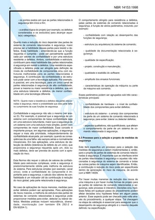4 NBR 14153:1998
- os pontos exatos em que as partes relacionadas à
segurança têm início e fim;
- a análise lógica do projeto (por exemplo, os defeitos
considerados e os excluídos) para alcançar aque-
la(s) categoria(s).
Quanto mais a redução do risco depender das partes de
sistema de comando relacionadas à segurança, maior
precisa ser a habilidade dessas partes para resistir a de-
feitos. Essa habilidade - entendendo-se que a função
requerida é cumprida - pode ser parcialmente quantifi-
cada por valores de confiabilidade e por uma estrutura
resistente a defeitos. Ambos, confiabilidade e estrutura,
contribuem para essa habilidade das partes relacionadas
à segurança em resistir a defeitos. Uma resistência espe-
cificada a defeitos pode ser atingida pela definição de
níveis de confiabilidade de componentes e/ou com es-
truturas melhoradas para as partes relacionadas à
segurança. A contribuição da confiabilidade e da estru-
tura pode variar com a tecnologia aplicada. Por exemplo,
é possível, em uma tecnologia, para um único canal de
partes relacionadas à segurança de alta confiabilidade,
prover a mesma ou maior resistência a defeitos, que em
uma estrutura tolerante a defeitos, de menor confiabi-
lidade em uma tecnologia diferente
NOTA - Quanto maior a resistência a defeitos das partes relacio-
nadas à segurança, menor a probabilidade que esta parte falhe
no cumprimento de suas funções de segurança.
Confiabilidade e segurança não são o mesmo (ver ane-
xo D). Por exemplo, é possível que a segurança de um
sistema com componentes de baixa confiabilidade seja
em uma estrutura redundante, maior que a segurança de
um sistema com uma estrutura mais simples, porém com
componentes de maior confiabilidade. Esse conceito é
importante porque, em algumas aplicações, a segurança
requer a mais alta prioridade, independentemente da
confiabilidade alcançada, por exemplo, quando as conse-
qüências de uma falha são sempre sérias e normalmente
irreversíveis. Em tais aplicações, uma estrutura de de-
tecção de defeito (tolerância de defeito de um ciclo), que
proporciona a segurança requerida após um, dois ou
mais defeitos, deve ser prevista de acordo com a apre-
ciação do risco.
Esta Norma não requer o cálculo de valores de confiabi-
lidade para estruturas complexas, onde a segurança é
predominantemente obtida pela melhoria da estrutura
do sistema. Para estruturas simples (por exemplo, canal
único), onde a confiabilidade do componente é im-
portante para a segurança, o cálculo dos valores de con-
fiabilidade é um indicador útil da contribuição à redução
do risco global, pela parte relacionada à segurança.
No caso de aplicações de riscos menores, medidas para
evitar defeitos podem ser apropriadas. Para aplicações
de riscos maiores, a melhoria da estrutura das partes de
sistemas de comando relacionadas à segurança pode
proporcionar medidas para evitar, detectar ou tolerar de-
feitos. Medidas práticas incluem redundância, diversi-
dade, monitoração (ver também EN 292-2 e
EN 60204-1).
O comportamento atingido para resistência a defeitos,
pelas partes de sistemas de comando relacionadas à
segurança, é função de vários parâmetros, incluindo, por
exemplo:
- confiabilidade com relação ao desempenho das
funções de segurança;
- estrutura (ou arquitetura) do sistema de comando;
- qualidade da documentação relacionada à se-
gurança;
- qualidade da especificação;
- projeto, construção e manutenção;
- qualidade e exatidão do software;
- amplitude dos ensaios funcionais;
- características de operação da máquina ou parte
da máquina sob comando.
Esses parâmetros podem ser agrupados sob três carac-
terísticas principais:
- confiabilidade de hardware - o nível de confiabi-
lidade dos componentes para evitar defeitos;
- estrutura do sistema - o arranjo dos componentes
na parte de um sistema de comando relacionada à
segurança, para evitar, tolerar ou detectar defeitos;
- aspectos qualitativos, não quantificáveis, que afetam
o comportamento da parte de um sistema de co-
mando relacionada à segurança.
4.3 Processo para a seleção e projeto de medidas de
segurança
Este item especifica um processo para a seleção das
medidas de segurança a serem implementadas e, então,
para o projeto de partes de sistemas de comando relacio-
nadas à segurança. É importante que as interfaces entre
as partes relacionadas à segurança e aquelas não rela-
cionadas à segurança do sistema de comando e todas
as outras partes da máquina sejam identificadas. Então,
a contribuição à redução do risco pode ser especificada
dentro da apreciação do risco da máquina, de acordo
com a NBR 14009.
Por haver muitas maneiras de redução dos riscos de
uma máquina e por haver muitas formas de projeto para
as partes de sistemas de comando relacionadas à se-
gurança, este processo é interativo. Decisões e/ou hipó-
teses feitas em qualquer passo do procedimento podem
afetar decisões e/ou hipóteses feitas em algum passo
anterior. Esse aspecto pode ser checado pela volta atra-
vés do procedimento, a qualquer etapa. Tal checagem
na etapa de validação é essencial para assegurar que o
desempenho de segurança atingido é o mesmo daquele
definido na especificação.
Cópia não autorizada
 