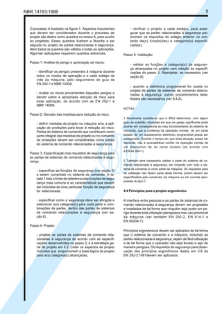 NBR 14153:1998 5
O processo é ilustrado na figura 1. Aspectos importantes
que devem ser considerados durante o processo de
projeto são dados como quesitos no anexo A, para auxílio
ao projetista. Esses quesitos ilustram a filosofia a ser
seguida no projeto de partes relacionadas à segurança.
Nem todos os quesitos são válidos a todas as aplicações.
Algumas aplicações requerem quesitos adicionais.
Passo 1: Análise do perigo e apreciação de riscos:
- identificar os perigos presentes à máquina durante
todos os modos de operação e a cada estágio da
vida da máquina, pelo seguimento do guia da
EN 292-1 e NBR 14009;
- avaliar os riscos provenientes daqueles perigos e
decidir sobre a apropriada redução de risco para
essa aplicação, de acordo com as EN 292-1 e
NBR 14009.
Passo 2: Decisão das medidas para redução do risco:
- definir medidas de projeto na máquina e/ou a apli-
cação de proteções para levar à redução do risco.
Partes do sistema de comando que contribuem como
parte integral das medidas de projeto ou no comando
de proteções devem ser consideradas como partes
do sistema de comando relacionadas à segurança.
Passo 3: Especificação dos requisitos de segurança para
as partes de sistemas de comando relacionadas à segu-
rança:
- especificar as funções de segurança (ver seção 5)
a serem cumpridas no sistema de comando. A ta-
bela 1 lista a fonte de referência das funções de segu-
rança mais comuns e as características que devem
ser incluídas se uma particular função de segurança
for selecionada;
- especificar como a segurança deve ser atingida e
selecionar a(s) categoria(s) para cada parte e com-
binações de partes, dentro das partes de sistemas
de comando relacionadas à segurança (ver se-
ção 6).
Passo 4: Projeto:
- projetar as partes de sistemas de comando rela-
cionadas à segurança de acordo com as especifi-
cações desenvolvidas no passo 3, e a estratégia ge-
ral de projeto em 4.2. Listar os aspectos de projeto
incluídos que proporcionam a base lógica de projeto
para a(s) categoria(s) alcançadas;
- verificar o projeto a cada estágio, para asse-
gurar que as partes relacionadas à segurança pre-
encham os requisitos do estágio anterior no con-
texto da(s) função(ões) e categoria(s) especifi-
cada(s).
Passo 5: Validação:
- validar as funções e categoria(s) de seguran-
ça alcançadas no projeto com relação às especifi-
cações do passo 3. Reprojetar, se necessário (ver
seção 8);
- quando a eletrônica programável for usada no
projeto de partes de sistemas de comando relacio-
nadas à segurança, outros procedimentos deta-
lhados são necessários (ver 8.4.2).
NOTAS
1 Atualmente acredita-se que é difícil determinar, com algum
grau de exatidão, situações em que um perigo significante pode
ocorrer em conseqüência do mau funcionamento do sistema de
comando, que a confiança da operação correta de um canal
isolado de um equipamento eletrônico programável possa ser
assegurada. Durante o tempo em que essa situação possa ser
resolvida, não é aconselhável confiar na operação correta de
um dispositivo de tal canal isolado (de acordo com
a EN 60 204-1).
2 Também será necessário validar a parte do sistema de co-
mando relacionada à segurança, em conjunto com todo o sis-
tema de comando e como parte da máquina. Os requisitos para
tal validação não fazem parte desta Norma, porém devem ser
especificados pelo construtor da máquina ou em normas apro-
priadas do tipo C.
4.4 Princípios para o projeto ergonômico
A interface entre pessoas e as partes de sistemas de co-
mando relacionadas à segurança devem ser projetadas
e instaladas de tal forma que ninguém seja posto em pe-
rigo durante toda utilização planejada e mau uso previsível
da máquina (ver também EN 292-2, EN 614-1 e
EN 60204-1).
Princípios ergonômicos devem ser aplicados de tal forma
que o sistema de comando e a máquina, incluindo as
partes relacionadas à segurança, sejam de fácil utilização
e de tal forma que o operador não seja levado a agir de
maneira perigosa. Os requisitos de segurança para obser-
vação dos princípios ergonômicos dados em 3.6 da
EN 292-2:1991devem ser aplicados.
Cópia não autorizada
 