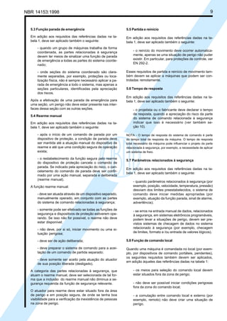 NBR 14153:1998 9
5.3 Função parada de emergência
Em adição aos requisitos das referências dadas na ta-
bela 1, deve ser aplicado também o seguinte:
- quando um grupo de máquinas trabalha de forma
coordenada, as partes relacionadas à segurança
devem ter meios de sinalizar uma função de parada
de emergência a todas as partes do sistema coorde-
nado;
- onde seções do sistema coordenado são clara-
mente separadas, por exemplo, proteções ou loca-
lização física, não é sempre necessário aplicar a pa-
rada de emergência a todo o sistema, mas apenas a
seções particulares, identificadas pela apreciação
dos riscos.
Após a efetivação de uma parada de emergência para
uma seção, um perigo não deve estar presente nas inter-
faces dessa seção com as outras seções.
5.4 Rearme manual
Em adição aos requisitos das referências dadas na ta-
bela 1, deve ser aplicado também o seguinte:
- após o início de um comando de parada por um
dispositivo de proteção, a condição de parada deve
ser mantida até a atuação manual do dispositivo de
rearme e até que uma condição segura de operação
exista;
- o restabelecimento da função segura pelo rearme
do dispositivo de proteção cancela o comando de
parada. Se indicado pela apreciação do risco, o can-
celamento do comando de parada deve ser confir-
mado por uma ação manual, separada e deliberada
(rearme manual).
A função rearme manual:
- deve ser atuada através de um dispositivo separado,
manualmente operado, em conjunto com as partes
do sistema de comando relacionadas à segurança;
- somente pode ser efetivado se todas as funções de
segurança e dispositivos de proteção estiverem ope-
rando. Se isso não for possível, o rearme não deve
estar disponível;
- não deve, por si só, iniciar movimento ou uma si-
tuação perigosa;
- deve ser de ação deliberada;
- deve preparar o sistema de comando para a acei-
tação de um comando de partida separado;
- deve somente ser aceito pela atuação do atuador
de sua posição liberada (desligado).
A categoria das partes relacionadas à segurança, que
atuam o rearme manual, deve ser selecionada de tal for-
ma que a inclusão do rearme manual não diminua a se-
gurança requerida da função de segurança relevante.
O atuador para rearme deve estar situado fora da área
de perigo e em posição segura, de onde se tenha boa
visibilidade para a verificação da inexistência de pessoas
na zona de perigo.
5.5 Partida e reinício
Em adição aos requisitos das referências dadas na ta-
bela 1, deve ser aplicado também o seguinte:
- o reinício do movimento deve ocorrer automatica-
mente, apenas se uma situação de perigo não puder
existir. Em particular, para proteções de controle, ver
EN 292-2.
Esses requisitos de partida e reinício de movimento tam-
bém devem se aplicar a máquinas que podem ser con-
troladas remotamente.
5.6 Tempo de resposta
Em adição aos requisitos das referências dadas na ta-
bela 1, deve ser aplicado também o seguinte:
- o projetista ou o fabricante deve declarar o tempo
de resposta, quando a apreciação do risco da parte
do sistema de comando relacionada à segurança
indicar que isso é necessário (ver também se-
ção 10).
NOTA - O tempo de resposta do sistema de comando é parte
do tempo total de resposta da máquina. O tempo de resposta
total necessário da máquina pode influenciar o projeto da parte
relacionada à segurança, por exemplo, a necessidade de aplicar
um sistema de freio.
5.7 Parâmetros relacionados à segurança
Em adição aos requisitos das referências dadas na ta-
bela 1, deve ser aplicado também o seguinte:
- quando parâmetros relacionados à segurança (por
exemplo, posição, velocidade, temperatura, pressão)
desviam dos limites preestabelecidos, o sistema de
comando deve iniciar medidas apropriadas (por
exemplo, atuação da função parada, sinal de alarme,
advertência);
- se erros na entrada manual de dados, relacionados
à segurança, em sistemas eletrônicos programáveis,
podem levar a situações de perigo, devem ser pre-
vistos sistemas de checagem de dados no sistema
relacionado à segurança (por exemplo, checagem
de limites, formato e /ou entrada de valores lógicos).
5.8 Função de comando local
Quando uma máquina é comandada no local (por exem-
plo, por dispositivos de comando portáteis, pendentes),
os seguintes requisitos também devem ser aplicados,
em adição àqueles das referências dadas na tabela 1:
- os meios para seleção do comando local devem
estar situados fora da zona de perigo;
- não deve ser possível iniciar condições perigosas
fora da zona do comando local;
- a comutação entre comando local e externo (por
exemplo, remoto) não deve criar uma situação de
perigo.
Cópia não autorizada
 