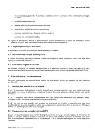 ABNT NBR 14276:2006
©ABNT 2006 - Todos os direitos reservados 7
⎯ inspecionar os equipamentos de combate a incêndio, primeiros-socorros e outros existentes na edificação
na planta;
⎯ inspecionar as rotas de fuga;
⎯ elaborar relatório das irregularidades encontradas;
⎯ encaminhar o relatório aos setores competentes;
⎯ orientar a população fixa e flutuante, conforme seção 6;
⎯ participar dos exercícios simulados;
b) ações de emergência: Aplicar os procedimentos básicos estabelecidos no plano de emergência contra
incêndio da planta até o esgotamento dos recursos destinados aos brigadistas.
4.1.6 Implantação da brigada de incêndio
A implantação da brigada de incêndio da planta deve seguir o anexo E.
4.2 Procedimentos básicos de emergência
A brigada de incêndio deve atuar conforme o plano de emergência contra incêndio da planta, que deve estar
de acordo com a ABNT NBR 15219.
4.3 Controle da brigada de incêndio
As reuniões ordinárias, as reuniões extraordinárias e os exercícios simulados devem ser realizados pelos
membros da brigada de incêndio, conforme Plano de emergência contra incêndio da planta e ABNT NBR 15219.
5 Procedimentos complementares
Para dar continuidade aos procedimentos básicos de emergência, devem ser previstos os itens descritos
em 5.1 a 5.4.
5.1 Divulgação e identificação da brigada
5.1.1 A composição da brigada de incêndio, a identificação de seus integrantes com seus respectivos locais
de trabalho e o número de telefone de emergência da planta devem ser afixados em locais visíveis e de grande
circulação.
5.1.2 O brigadista deve utilizar constantemente em lugar visível uma identificação (por exemplo: botton,
crachá etc.), que o identifique como membro da brigada de incêndio.
5.1.3 No caso de uma situação real, simulado de emergência ou eventos, o brigadista deve usar outra
identificação (por exemplo: braçadeira, colete, boné, capacete com jugular etc.), além da prevista em 5.1.2, para
facilitar sua identificação e auxiliar na sua atuação.
5.2 Equipamentos de proteção individual (EPI)
Devem ser disponibilizados a cada membro da brigada, conforme sua função prevista no plano de emergência da
planta, os EPI para proteção da cabeça, dos olhos, do tronco, dos membros superiores e inferiores e do corpo
todo, conforme Norma Regulamentadora n° 06 da Portaria 3214/78, de forma a protegê-los dos riscos específicos
da planta.
 