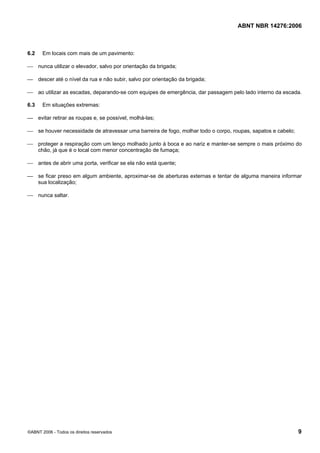 ABNT NBR 14276:2006
©ABNT 2006 - Todos os direitos reservados 9
6.2 Em locais com mais de um pavimento:
⎯ nunca utilizar o elevador, salvo por orientação da brigada;
⎯ descer até o nível da rua e não subir, salvo por orientação da brigada;
⎯ ao utilizar as escadas, deparando-se com equipes de emergência, dar passagem pelo lado interno da escada.
6.3 Em situações extremas:
⎯ evitar retirar as roupas e, se possível, molhá-las;
⎯ se houver necessidade de atravessar uma barreira de fogo, molhar todo o corpo, roupas, sapatos e cabelo;
⎯ proteger a respiração com um lenço molhado junto à boca e ao nariz e manter-se sempre o mais próximo do
chão, já que é o local com menor concentração de fumaça;
⎯ antes de abrir uma porta, verificar se ela não está quente;
⎯ se ficar preso em algum ambiente, aproximar-se de aberturas externas e tentar de alguma maneira informar
sua localização;
⎯ nunca saltar.
 