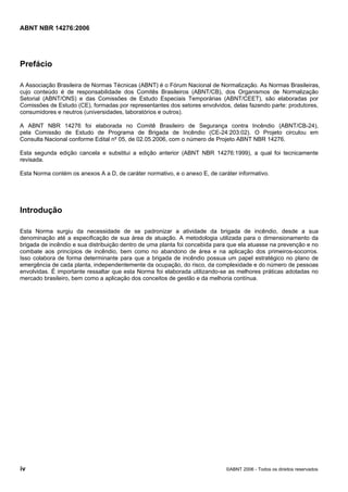 ABNT NBR 14276:2006
iv ©ABNT 2006 - Todos os direitos reservados
Prefácio
A Associação Brasileira de Normas Técnicas (ABNT) é o Fórum Nacional de Normalização. As Normas Brasileiras,
cujo conteúdo é de responsabilidade dos Comitês Brasileiros (ABNT/CB), dos Organismos de Normalização
Setorial (ABNT/ONS) e das Comissões de Estudo Especiais Temporárias (ABNT/CEET), são elaboradas por
Comissões de Estudo (CE), formadas por representantes dos setores envolvidos, delas fazendo parte: produtores,
consumidores e neutros (universidades, laboratórios e outros).
A ABNT NBR 14276 foi elaborada no Comitê Brasileiro de Segurança contra Incêndio (ABNT/CB-24),
pela Comissão de Estudo de Programa de Brigada de Incêndio (CE-24:203:02). O Projeto circulou em
Consulta Nacional conforme Edital nº 05, de 02.05.2006, com o número de Projeto ABNT NBR 14276.
Esta segunda edição cancela e substitui a edição anterior (ABNT NBR 14276:1999), a qual foi tecnicamente
revisada.
Esta Norma contém os anexos A a D, de caráter normativo, e o anexo E, de caráter informativo.
Introdução
Esta Norma surgiu da necessidade de se padronizar a atividade da brigada de incêndio, desde a sua
denominação até a especificação de sua área de atuação. A metodologia utilizada para o dimensionamento da
brigada de incêndio e sua distribuição dentro de uma planta foi concebida para que ela atuasse na prevenção e no
combate aos princípios de incêndio, bem como no abandono de área e na aplicação dos primeiros-socorros.
Isso colabora de forma determinante para que a brigada de incêndio possua um papel estratégico no plano de
emergência de cada planta, independentemente da ocupação, do risco, da complexidade e do número de pessoas
envolvidas. É importante ressaltar que esta Norma foi elaborada utilizando-se as melhores práticas adotadas no
mercado brasileiro, bem como a aplicação dos conceitos de gestão e da melhoria contínua.
 