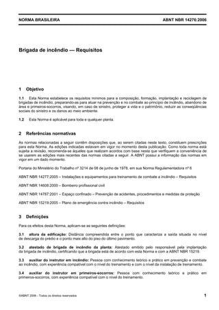 NORMA BRASILEIRA ABNT NBR 14276:2006
©ABNT 2006 - Todos os direitos reservados 1
Brigada de incêndio — Requisitos
1 Objetivo
1.1 Esta Norma estabelece os requisitos mínimos para a composição, formação, implantação e reciclagem de
brigadas de incêndio, preparando-as para atuar na prevenção e no combate ao princípio de incêndio, abandono de
área e primeiros-socorros, visando, em caso de sinistro, proteger a vida e o patrimônio, reduzir as conseqüências
sociais do sinistro e os danos ao meio ambiente.
1.2 Esta Norma é aplicável para toda e qualquer planta.
2 Referências normativas
As normas relacionadas a seguir contêm disposições que, ao serem citadas neste texto, constituem prescrições
para esta Norma. As edições indicadas estavam em vigor no momento desta publicação. Como toda norma está
sujeita a revisão, recomenda-se àqueles que realizam acordos com base nesta que verifiquem a conveniência de
se usarem as edições mais recentes das normas citadas a seguir. A ABNT possui a informação das normas em
vigor em um dado momento.
Portaria do Ministério do Trabalho nº 3214 de 08 de junho de 1978, em sua Norma Regulamentadora nº 6
ABNT NBR 14277:2005 – Instalações e equipamentos para treinamento de combate a incêndio – Requisitos
ABNT NBR 14608:2000 – Bombeiro profissional civil
ABNT NBR 14787:2001 – Espaço confinado – Prevenção de acidentes, procedimentos e medidas de proteção
ABNT NBR 15219:2005 – Plano de emergência contra incêndio – Requisitos
3 Definições
Para os efeitos desta Norma, aplicam-se as seguintes definições:
3.1 altura da edificação: Distância compreendida entre o ponto que caracteriza a saída situada no nível
de descarga do prédio e o ponto mais alto do piso do último pavimento.
3.2 atestado de brigada de incêndio da planta: Atestado emitido pelo responsável pela implantação
da brigada de incêndio, certificando que a brigada está de acordo com esta Norma e com a ABNT NBR 15219.
3.3 auxiliar do instrutor em incêndio: Pessoa com conhecimento teórico e prático em prevenção e combate
ao incêndio, com experiência compatível com o nível do treinamento e com o nível da instalação de treinamento.
3.4 auxiliar do instrutor em primeiros-socorros: Pessoa com conhecimento teórico e prático em
primeiros-socorros, com experiência compatível com o nível do treinamento.
 