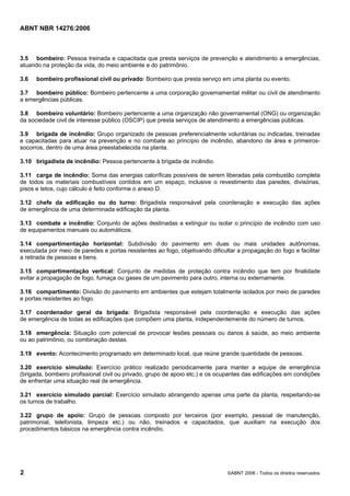 ABNT NBR 14276:2006
2 ©ABNT 2006 - Todos os direitos reservados
3.5 bombeiro: Pessoa treinada e capacitada que presta serviços de prevenção e atendimento a emergências,
atuando na proteção da vida, do meio ambiente e do patrimônio.
3.6 bombeiro profissional civil ou privado: Bombeiro que presta serviço em uma planta ou evento.
3.7 bombeiro público: Bombeiro pertencente a uma corporação governamental militar ou civil de atendimento
a emergências públicas.
3.8 bombeiro voluntário: Bombeiro pertencente a uma organização não governamental (ONG) ou organização
da sociedade civil de interesse público (OSCIP) que presta serviços de atendimento a emergências públicas.
3.9 brigada de incêndio: Grupo organizado de pessoas preferencialmente voluntárias ou indicadas, treinadas
e capacitadas para atuar na prevenção e no combate ao princípio de incêndio, abandono de área e primeiros-
socorros, dentro de uma área preestabelecida na planta.
3.10 brigadista de incêndio: Pessoa pertencente à brigada de incêndio.
3.11 carga de incêndio: Soma das energias caloríficas possíveis de serem liberadas pela combustão completa
de todos os materiais combustíveis contidos em um espaço, inclusive o revestimento das paredes, divisórias,
pisos e tetos, cujo cálculo é feito conforme o anexo D.
3.12 chefe da edificação ou do turno: Brigadista responsável pela coordenação e execução das ações
de emergência de uma determinada edificação da planta.
3.13 combate a incêndio: Conjunto de ações destinadas a extinguir ou isolar o princípio de incêndio com uso
de equipamentos manuais ou automáticos.
3.14 compartimentação horizontal: Subdivisão do pavimento em duas ou mais unidades autônomas,
executada por meio de paredes e portas resistentes ao fogo, objetivando dificultar a propagação do fogo e facilitar
a retirada de pessoas e bens.
3.15 compartimentação vertical: Conjunto de medidas de proteção contra incêndio que tem por finalidade
evitar a propagação de fogo, fumaça ou gases de um pavimento para outro, interna ou externamente.
3.16 compartimento: Divisão do pavimento em ambientes que estejam totalmente isolados por meio de paredes
e portas resistentes ao fogo.
3.17 coordenador geral da brigada: Brigadista responsável pela coordenação e execução das ações
de emergência de todas as edificações que compõem uma planta, independentemente do número de turnos.
3.18 emergência: Situação com potencial de provocar lesões pessoais ou danos à saúde, ao meio ambiente
ou ao patrimônio, ou combinação destas.
3.19 evento: Acontecimento programado em determinado local, que reúne grande quantidade de pessoas.
3.20 exercício simulado: Exercício prático realizado periodicamente para manter a equipe de emergência
(brigada, bombeiro profissional civil ou privado, grupo de apoio etc.) e os ocupantes das edificações em condições
de enfrentar uma situação real de emergência.
3.21 exercício simulado parcial: Exercício simulado abrangendo apenas uma parte da planta, respeitando-se
os turnos de trabalho.
3.22 grupo de apoio: Grupo de pessoas composto por terceiros (por exemplo, pessoal de manutenção,
patrimonial, telefonista, limpeza etc.) ou não, treinados e capacitados, que auxiliam na execução dos
procedimentos básicos na emergência contra incêndio.
 