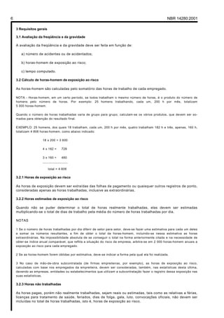 6 NBR 14280:2001
3 Requisitos gerais
3.1 Avaliação da freqüência e da gravidade
A avaliação da freqüência e da gravidade deve ser feita em função de:
a) número de acidentes ou de acidentados;
b) horas-homem de exposição ao risco;
c) tempo computado.
3.2 Cálculo de horas-homem de exposição ao risco
As horas-homem são calculadas pelo somatório das horas de trabalho de cada empregado.
NOTA - Horas-homem, em um certo período, se todos trabalham o mesmo número de horas, é o produto do número de
homens pelo número de horas. Por exemplo: 25 homens trabalhando, cada um, 200 h por mês, totalizam
5 000 horas-homem.
Quando o número de horas trabalhadas varia de grupo para grupo, calculam-se os vários produtos, que devem ser so-
mados para obtenção do resultado final.
EXEMPLO: 25 homens, dos quais 18 trabalham, cada um, 200 h por mês, quatro trabalham 182 h e três, apenas, 160 h,
totalizam 4 808 horas-homem, como abaixo indicado:
18 x 200 = 3 600
4 x 182 = 728
3 x 160 = 480
_____________________
total = 4 808
3.2.1 Horas de exposição ao risco
As horas de exposição devem ser extraídas das folhas de pagamento ou quaisquer outros registros de ponto,
consideradas apenas as horas trabalhadas, inclusive as extraordinárias.
3.2.2 Horas estimadas de exposição ao risco
Quando não se puder determinar o total de horas realmente trabalhadas, elas devem ser estimadas
multiplicando-se o total de dias de trabalho pela média do número de horas trabalhadas por dia.
NOTAS
1 Se o número de horas trabalhadas por dia diferir de setor para setor, deve-se fazer uma estimativa para cada um deles
e somar os números resultantes, a fim de obter o total de horas-homem, incluindo-se nessa estimativa as horas
extraordinárias. Na impossibilidade absoluta de se conseguir o total na forma anteriormente citada e na necessidade de
obter-se índice anual comparável, que reflita a situação do risco da empresa, arbitra-se em 2 000 horas-homem anuais a
exposição ao risco para cada empregado.
2 Se as horas-homem forem obtidas por estimativa, deve-se indicar a forma pela qual ela foi realizada.
3 No caso de mão-de-obra subcontratada (de firmas empreiteiras, por exemplo), as horas de exposição ao risco,
calculadas com base nos empregados da empreiteira, devem ser consideradas, também, nas estatísticas desta última,
devendo as empresas, entidades ou estabelecimentos que utilizam a subcontratação fazer o registro dessa exposição nas
suas estatísticas.
3.2.3 Horas não trabalhadas
As horas pagas, porém não realmente trabalhadas, sejam reais ou estimadas, tais como as relativas a férias,
licenças para tratamento de saúde, feriados, dias de folga, gala, luto, convocações oficiais, não devem ser
incluídas no total de horas trabalhadas, isto é, horas de exposição ao risco.
Licença de uso exclusivo para Petrobrás S/A
Cópia impressa pelo Sistema Target CENWeb
 