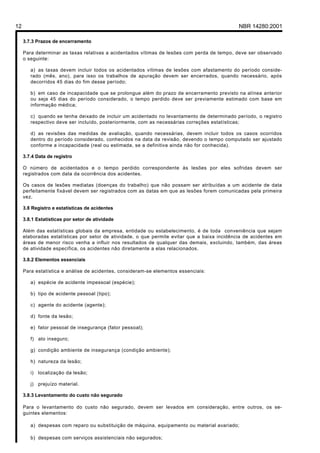 12 NBR 14280:2001
3.7.3 Prazos de encerramento
Para determinar as taxas relativas a acidentados vítimas de lesões com perda de tempo, deve ser observado
o seguinte:
a) as taxas devem incluir todos os acidentados vítimas de lesões com afastamento do período conside-
rado (mês, ano), para isso os trabalhos de apuração devem ser encerrados, quando necessário, após
decorridos 45 dias do fim desse período;
b) em caso de incapacidade que se prolongue além do prazo de encerramento previsto na alínea anterior
ou seja 45 dias do período considerado, o tempo perdido deve ser previamente estimado com base em
informação médica;
c) quando se tenha deixado de incluir um acidentado no levantamento de determinado período, o registro
respectivo deve ser incluído, posteriormente, com as necessárias correções estatísticas;
d) as revisões das medidas de avaliação, quando necessárias, devem incluir todos os casos ocorridos
dentro do período considerado, conhecidos na data da revisão, devendo o tempo computado ser ajustado
conforme a incapacidade (real ou estimada, se a definitiva ainda não for conhecida).
3.7.4 Data de registro
O número de acidentados e o tempo perdido correspondente às lesões por eles sofridas devem ser
registrados com data da ocorrência dos acidentes.
Os casos de lesões mediatas (doenças do trabalho) que não possam ser atribuídas a um acidente de data
perfeitamente fixável devem ser registrados com as datas em que as lesões forem comunicadas pela primeira
vez.
3.8 Registro e estatísticas de acidentes
3.8.1 Estatísticas por setor de atividade
Além das estatísticas globais da empresa, entidade ou estabelecimento, é de toda conveniência que sejam
elaboradas estatísticas por setor de atividade, o que permite evitar que a baixa incidência de acidentes em
áreas de menor risco venha a influir nos resultados de qualquer das demais, excluindo, também, das áreas
de atividade específica, os acidentes não diretamente a elas relacionados.
3.8.2 Elementos essenciais
Para estatística e análise de acidentes, consideram-se elementos essenciais:
a) espécie de acidente impessoal (espécie);
b) tipo de acidente pessoal (tipo);
c) agente do acidente (agente);
d) fonte da lesão;
e) fator pessoal de insegurança (fator pessoal);
f) ato inseguro;
g) condição ambiente de insegurança (condição ambiente);
h) natureza da lesão;
i) localização da lesão;
j) prejuízo material.
3.8.3 Levantamento do custo não segurado
Para o levantamento do custo não segurado, devem ser levados em consideração, entre outros, os se-
guintes elementos:
a) despesas com reparo ou substituição de máquina, equipamento ou material avariado;
b) despesas com serviços assistenciais não segurados;
Licença de uso exclusivo para Petrobrás S/A
Cópia impressa pelo Sistema Target CENWeb
 