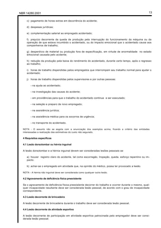 NBR 14280:2001 13
c) pagamento de horas extras em decorrência do acidente;
d) despesas jurídicas;
e) complementação salarial ao empregado acidentado;
f) prejuízo decorrente da queda de produção pela interrupção do funcionamento da máquina ou da
operação de que estava incumbido o acidentado, ou do impacto emocional que o acidentado causa aos
companheiros de trabalho;
g) desperdício de material ou produção fora de especificação, em virtude de anormalidade no estado
emocional causada pelo acidente;
h) redução da produção pela baixa do rendimento do acidentado, durante certo tempo, após o regresso
ao trabalho;
i) horas de trabalho dispendidas pelos empregados que interrompem seu trabalho normal para ajudar o
acidentado;
j) horas de trabalho dispendidas pelos supervisores e por outras pessoas:
- na ajuda ao acidentado;
- na investigação das causas do acidente;
- em providências para que o trabalho do acidentado continue a ser executado;
- na seleção e preparo de novo empregado;
- na assistência jurídica;
- na assistência médica para os socorros de urgência;
- no transporte do acidentado.
NOTA - O assunto não se esgota com a enunciação dos exemplos acima, ficando a critério das entidades
interessadas a realização das estimativas do custo não segurado.
4 Requisitos específicos
4.1 Lesão dorsolombar ou hérnia inguinal
A lesão dorsolombar e a hérnia inguinal devem ser consideradas lesões pessoais se:
a) houver registro claro do acidente, tal como escorregão, tropeção, queda, esforço repentino ou im-
pacto;
b) achar-se o empregado em atividade que, na opinião do médico, possa ter provocado a lesão.
NOTA - A hérnia não inguinal deve ser considerada como qualquer outra lesão.
4.2 Agravamento de deficiência física preexistente
Se o agravamento de deficiência física preexistente decorrer do trabalho e ocorrer durante o mesmo, qual-
quer incapacidade resultante deve ser considerada lesão pessoal, de acordo com o grau de incapacidade
correspondente.
4.3 Lesão decorrente de brincadeira
A lesão decorrente de brincadeira durante o trabalho deve ser considerada lesão pessoal.
4.4 Lesão decorrente de atividade esportiva
A lesão decorrente de participação em atividade esportiva patrocinada pelo empregador deve ser consi-
derada lesão pessoal.
Licença de uso exclusivo para Petrobrás S/A
Cópia impressa pelo Sistema Target CENWeb
 