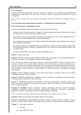 NBR 14280:2001 85
B.3.1 Introdução
O Resumo Mensal de Acidentados, conforme indicado nos quadros A, B e C destina-se especialmente às
estatísticas de acidentados. Essa folha não se destina à análise de acidentes sem lesão (ver 2.2), por
conseguinte.
NOTA - Existe, na referida folha, lugar apropriado para registro sumário dos “acidentados sem perda de tempo” (ver
2.9.1.7).
B.3.2 Instruções para preenchimento do Quadro A - Acidentados com perda de tempo
B.3.2.1 Primeira parte - Acidentados no mês
Levar em consideração os seguintes aspectos quando do seu preenchimento:
a) deve constar na primeira parte do “Quadro A” todo acidentado que tenha sofrido lesão com perda
de tempo (ver 2.9.1.6), no mês a que se refere a folha;
b) o registro deve ser feito na ordem cronológica dos acidentes e, entre os vários acidentados de um
mesmo dia, na ordem alfabética dos nomes dos acidentados;
c) os dados para preenchimento do “Resumo Mensal de Acidentados” serão extraídos das Fichas de
Comunicação de Acidentado;
d) o Resumo Mensal dos Acidentados deve ser preenchido e enviado à chefia do Órgão de Segurança
do Trabalho da empresa, entidade ou estabelecimento, até o último dia do mês seguinte àquele a que
se refere a folha;
e) para o preenchimento das colunas, seguir as instruções abaixo:
Coluna 1 - Número de ordem.
Coluna 2 - SETOR - Colocar a sigla ou código do Setor onde o acidentado se encontrava trabalhando no
momento do acidente, com indicação de subsetor, se for desejado.
NOTA - Em fábricas e demais concentrações humanas em que se realizem trabalhos variados em território limitado,
entende-se por Setor, para os efeitos destas instruções, os diversos subórgãos ou grupos de subórgãos que se
dediquem a trabalhos com finalidades determinadas, tais como: operação, manutenção, suprimento, administração,
serviços gerais. Em serviços realizados em território extenso, caracterizado por grandes distâncias entre as diversas
áreas de trabalho, poderá entender-se, preferencialmente, por Setor, cada grupo de empregados que trabalhe
separadamente.
Coluna 3 - DATA - Registrar, apenas, o dia do mês em que ocorreu o acidente (o mês e o ano já estão
consignados na parte superior da folha).
Coluna 4 - NOME DO ACIDENTADO - Registrar o nome ou matrícula do acidentado (por extenso apenas
o nome pelo qual o acidentado é mais conhecido).
Coluna 5 - DESCRIÇÃO SUCINTA DO ACIDENTE - Descrever sucintamente o acidente, deixando bem
claro: o que fazia o acidentado no momento do acidente e o agente do acidente ou a fonte da lesão (essa
última, na falta de agente).
Exemplo de atividades: Abrindo, acendendo, andando, atarraxando, baixando, batendo, capinando,
carregando, conduzindo, cortando, correndo, desmontando, empilhando, empurrando, esmerilando,
galgando, levantando, lubrificando, operando, puxando, soldando, torneando.
NOTA - É interessante assinalar também a postura do acidentado: em pé, sentado, deitado, acocorado.
Exemplo: Deitado sob caminhão, atarraxando, atingido chave inglesa.
Coluna 6 - NATUREZA E LOCALIZAÇÃO DA LESÃO - Quanto à natureza da lesão, obedecer, o quanto
possível, ao código abaixo. Quanto à localização da lesão, descrever sumariamente, abreviando também.
Código: AT - amputação traumática
C - contusão
CO - corpo estranho no olho
Licença de uso exclusivo para Petrobrás S/A
Cópia impressa pelo Sistema Target CENWeb
 
