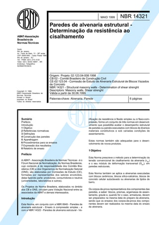 Copyright © 1999,
ABNT–Associação Brasileira de
Normas Técnicas
Printed in Brazil/
Impresso no Brasil
Todos os direitos reservados
Sede:
Rio de Janeiro
Av. Treze de Maio, 13 - 28º andar
CEP 20003-900 - Caixa Postal 1680
Rio de Janeiro - RJ
Tel.: PABX (021) 210-3122
Telex: (021) 34333 ABNT - BR
Endereço Telegráfico:
NORMATÉCNICA
ABNT-Associação
Brasileirade
NormasTécnicas
Palavras-chave: Alvenaria. Parede 6 páginas
NBR 14321MAIO 1999
Paredes de alvenaria estrutural -
Determinação da resistência ao
cisalhamento
Origem: Projeto 02:123.04-008:1998
CB-02 - Comitê Brasileiro de Construção Civil
CE-02:123.04 - Comissão de Estudo de Alvenaria Estrutural de Blocos Vazados
de Concreto
NBR 14321 - Structural masonry walls - Determination of shear strenght
Descriptors: Masonry walls. Shear strenght
Válida a partir de 30.06.1999
Sumário
Prefácio
Introdução
1 Objetivo
2 Referências normativas
3 Definições
4 Construção das paredes
5 Aparelhagem
6 Procedimentos para os ensaios
7 Expressão dos resultados
8 Relatório de ensaio
Prefácio
A ABNT - Associação Brasileira de Normas Técnicas - é o
Fórum Nacional de Normalização. As Normas Brasileiras,
cujo conteúdo é de responsabilidade dos Comitês Bra-
sileiros (CB) e dos Organismos de Normalização Setorial
(ONS), são elaboradas por Comissões de Estudo (CE),
formadas por representantes dos setores envolvidos,
delas fazendo parte: produtores, consumidores e neutros
(universidades, laboratórios e outros).
Os Projetos de Norma Brasileira, elaborados no âmbito
dos CB e ONS, circulam para Votação Nacional entre os
associados da ABNT e demais interessados.
Introdução
Esta Norma, em conjunto com a NBR 8949 - Paredes de
alvenaria estrutural - Ensaio à compressão simples - e
com a NBR 14322 - Paredes de alvenaria estrutural - Ve-
rificação da resistência à flexão simples ou à flexo-com-
pressão, forma um conjunto de três normas em desenvol-
vimento que possibilita avaliar o desempenho estrutural
de paredes ou painéis executados com blocos de diversos
materiais constitutivos e sob variadas condições de
assentamento.
Estas normas também são adequadas para o desen-
volvimento de novos produtos.
1 Objetivo
Esta Norma prescreve o método para a determinação da
tensão convencional de cisalhamento da alvenaria (τalv
)
e o seu módulo de deformação transversal (Galv
), em
paredes estruturais.
Esta Norma também se aplica a alvenarias executadas
com blocos cerâmicos, blocos sílico-calcários, blocos de
concreto celular autoclavado ou alvenarias de tijolos de
barro.
Os corpos-de-prova representativos dos componentes das
paredes, a saber: blocos, prismas, argamassa de assen-
tamento, graute e, quando for o caso, armaduras, devem
ser preparados na mesma data do preparo da alvenaria,
sendo que os ensaios dos corpos-de-prova dos compo-
nentes devem ser realizados na mesma data do ensaio
da alvenaria.
Cópia não autorizada
 