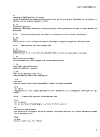 ABNT NBR 14565:2007




3.1.11
cabeamento de fibra 6ptica centralizado
tecnica de distribuic;:ao de cabeamento 6ptico que preve 0 atendimento da area de trabalho com fibras opticas a
partir de um unico ponto centralizado no ediffcio

3.1.12
cabeamento generico
sistema de cabeamento estruturado de telecomunicac;:6es, com capacidade de suportar um ample espectro de
aplicac;:6es

NOTA      a cabeamento generico pode ser instalado sem conhecimento previo dos requisitos das aplica<;:6es.
3.1.13
cabo
conjunto de uma ou mais unidades de cabos do mesmo tipo e categoria, protegido por uma capa externa

NOTA      Este pode incluir, ainda, uma blindagem geral.

3.1.14
cabo balanceado
cabo constitufdo de um ou mais elementos de cabo metalico simetrico (pares ou quadras tranc;:adas)

3.1.15
cabo balanceado blindado
cabo balanceado com uma blindagem geral e/ou blindagem por pares

3.1.16
cabo balanceado nao-blindado
cabo balanceado sem blindagem

3.1.17

cabo de fibra 6ptica (ou cabo 6ptico)

cabo composto por uma ou mais fibras 6pticas


3.1.18

cabo do CP

cabo que conecta   0   ponto de consolidac;:ao a(s) tomada(s) de telecomunicac;:6es


3.1.19
cabo hfbrido
conjunto de duas ou mais unidades de cabos e/ou cabos de diferentes tipos ou categorias, cobertos por uma capa
externa

 NOTA      a conjunto pode ser coberto por uma blindagem geral.
3.1.20

cabo horizontal

cabo que conecta 0 distribuidor de piso as tomadas de telecomunicac;:6es


3.1.21
cabo horizontal permanente
cabo que conecta 0 distribuidor de pi so ao ponto de consolidac;:ao se existir, ou a tomada de telecomunicac;:6es
(TO) se nao existir um CP

3.1.22

campus

local que contem um ou mais ediffcios





                                                                                                                5
 