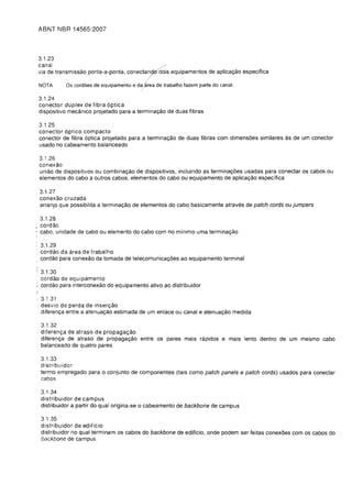 ABNT fIBR 14565:2007



    3.1.23
    canal                                    /

    via de transmissao ponta-a-ponta, conect7 dois equipamentos de aplica<;ao especifica


    NOTA      as cord6es de equipamento e da/area de trabalho fazem parte do canal.

    3.1.24

    conector duplex de fibra 6ptica

    dispositivo mecanico projetado para a termina<;ao de duas fibras


    3.1.25
    conector 6ptico compacta
    conector de fibra 6ptica projetado para a termina<;ao de duas fibras com dimensoes similares as de um conector
    usado no cabeamento balanceado

    3.1.26
    conexao
    uniao de dispositivos ou combina<;ao de dispositivos, incluindo as termina<;oes usadas para conectar os cabos ou
    elementos do cabo a outros cabos, elementos do cabo ou equipamento de aplica<;ao especifica

    3.1.27

    conexao cruzada

    arranjo que possibilita a termina<;ao de elementos do cabo basicamente atraves de patch cords oujumpers


  3.1.28
  cordao
, cabo, unidade de cabo ou elemento do cabo com no minimo uma termina<;80

    3.1.29

    cordao da area de trabalho

    cordao para coneX80 da tomada de telecomunica<;oes ao equipamento terminal


    3.1.30

    cordao de equipamento

I   cordao para interconexao do equipamento ativo ao distribuidor

    3.1.31

    desvio de perda de inser<;ao

    diferen<;a entre a atenua<;80 estimada de um enlace ou canal e atenua<;80 medida


    3.1.32
    diferenga de atraso de propagagao
    diferen<;a de atraso de propaga<;ao entre os pares mais rapidos e mais lento dentro de um mesmo cabo
    balanceado de quatro pares

    3.1.33
    distribuidor
    termo empregado para 0 conjunto de componentes (tais como patch panels e patch cords) usados para conectar
    cabos

    3.1.34

    distribuidor de campus

    distribuidor a partir do qual origina-se 0 cabeamento de backbone de campus


    3.1.35
    distribuidor de edificio
    distribuidor no qual terminam os cabos do backbone de ediffcio, onde podem ser feitas conexoes com os cabos do
    backbone de campus
 