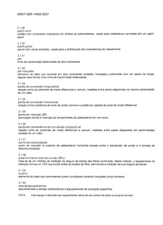 ABNT NBR 14565:2007




3.1.49
patch cord
cordao com conectores modulares em ambas as extremidades, usado para estabelecer conex6es em um patch
panel

3.1.50
patch panel
painel com varias tomadas, usado para a distribuiyao dos sUbsistemas de cabeamento

3.1.51
par
linha de transmissao balanceada de dois condutores

3.1.52
par tranyado
elemento do cabo que consiste em dois condutores isolados, tranyados juntamente com um passe de toryao
regular para formar uma linha de transmissao balanceada

3.1.53
perda de conversao longitudinal
relayao entre as correntes de modo diferencial e comum, medidas entre pares adjacentes na mesma extremidade
de um cabo

3.1.54

perda de conversao transversal

relayao entre a potencia de sinal de modo comum e a potencia injetada do sinal de modo diferencial


3.1.55

perda de inseryao (dB)

atenuayao devida a inseryao de componentes do cabeamento em um canal


3.1.56
perda de transferelncia de conversao longitudinal
relayao entre as correntes de modo diferencial e comum, medidas entre pares adjacentes em extremidades
opostas de um cabo

3.1.57
ponto de consoliday3.o
ponto de conexao no sistema de cabeamento horizontal situado entre 0 distribuidor do andar e a tomada de
telecomunica y6es

3.1.58
preenchimento total de nucleo (OFL)
trata-se de um metodo de mediyao da largura de banda das fibras multimodo. Neste metodo, 0 equipamento de
mediyao simula um LED que excita todos os modos da fibra, permitindo a mediyao de sua largura da banda

3.1.59

quadra

elemento do cabo que compreende quatro condutores isolados tranyados conjuntamente


3.1.60

sala de equipamentos

sala destinada a abrigar distribuidores e equipamentos de aplicayao especifica.


 NOTA      Este espa<;o   e dedicado aos equipamentos ativos de uso comum de todos os usuarios da rede.
 