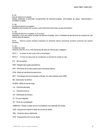 ABNT NBR 14565:2007




3.1.61
sala de telecomunica90es
espa90 destinado a acomodar equipamentos de telecomunica90es, termina90es de cabos, interconexoes e
conexoes cruzadas

3.1.62
tomada de telecomunica90es
dispositivo de conexao fixe no qual 0 cabo horizontal    e terminado na area de trabalho
3.1.63
tomada de telecomunica90es multiusuario
dispositivo unico com varias tomadas de telecomunica90es, com a finalidade de atendimento de usuarios de uma
mesma area de trabalho

NOTA         Aplica-se quando utilizadas instalar,;oes em ambientes abertos (tipicamente escrit6rios comerciais sem paredes
divis6rias).

3.1.64
unidade do cabo
conjunto unico de um ou mais elementos de cabo do mesmo tipo e categoria

NOTA 1     A unidade de cabo pode conter uma blindagem.

NOTA 2     Um feixe de cabos pode ser considerado um exemplo de unidade do cabo.


3.2   Abrevia90es

ACR - Rela9ao atenua9ao paradiafonia

APC - Polimento de contato angular para conectores 6pticos

ATM - Modo de transferencia assincrono

BCT - Tecnologias de comunicat;oes e difusao, as vezes referido como HEM

BD - Distribuidor de edificio

B-ISDN - RDSI em banda larga

c.a. - Corrente alternada

c.c. - Corrente continua

CD - Distribuidor de campus

CI - Circuito integrado

CP - Ponto de consolida9ao

CSMAlCD - Acesso multiplo sensfvel a portadora com detect;ao de colisao

DCE - Equipamento de terminat;ao de circuito de dados

DRL - Perda de retorno distribuida

 DTE - Equipamento terminal de dados




                                                                                                                          9
 