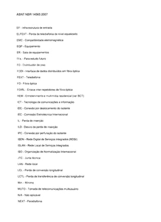ABNT NBR 14565:2007



EF - Infra-estrutura de entrada

ELFEXT - Perda de telediafonia de nfvel equalizado

EMC - Compatibilidade eletromagnetica

EQP - Equipamento

ER - Sala de equipamentos

Us. - Para estudo futuro

FD - Distribuidor de piso

FOOl - Interface de dados distribuidos em fibra 6ptica

FEXT - Telediafonia

FO - Fibra 6ptica

FOIRL - Enlace inter-repetidores de fibra 6ptica

HEM - Entretenlmento e multimidia residencial (ver BCT)

ICT - Tecnologia de comunicac;:6es e informac;:ao

IDC - Conexao por deslocamento do isolante

IEC - Comissao Eletrotecnica Internacional

IL .. Perda de insen;:ao

ILD - Desvio de perda de inserc;:ao

 IPC - Conexao por perfurac;:ao do isolante

 ISDN - Rede Digital de Servic;:os Integrados (RDSI)

 ISLAN - Rede Local de Servic;:os Integrados

 ISO - Organizac;:ao de Normalizac;:ao Internacional

clTC - Junta tecnica

 LAN - Rede local

LCL - Perda de conversao longitudinal

 LCTL - Perda de transfer€mcia de conversao longitudinal

 Min. - Minimo

 MUTO - Tomada de telecomunicac;:6es multiusuario

 N/A - Nao aplicavel

 NEXT - Paradiafonia
 
