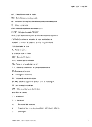 ABNT NBR 14565:2007



OFl - Preenchimento total do nucleo

PBX - Central de comunicac;;ao privada

PC - Polimento circular plano (nao angular) para conectores 6pticos

Pl - Enlace permanente

PMD - Interface dependente da camada fisica

PS ACR - Relac;;ao atenuac;;ao PS NEXT

PS ElFEXT - Somat6rio de perda de telediafonia de nivel equalizado

PS FEXT - Somat6rio de potencias de ruido por telediafonia

PS NEXT - Somat6rio de potencias de ruido por paradiafonia

PVC - Policloreto de vinila

Rl - Perda de retorno

SC - Tipo de conector 6ptico

SC-D - Conector SC duplex
       ,


SFFI- Conector 6ptico compacta

TCl - Perda de conversao transversal

TCTl - Perda de transferencia de conversao transversal

TE - Equipamento terminal

TI - Tecnologia da informac;;ao

TO - Tomada de telecomunicac;;oes

 TP-PMD - Interface dependente do meio fisico de par tranc;;ado

 TR - Sala de telecomunicac;;oes

 UTP - Cabo de par tranc;;ado nao-blindado


 WA - Area de trabalho


 3.3       Sfmbolos

 3.3.1     Variaveis


 </J         Angulo da fase em graus


 fJ          Angulo da fase no sinal propagado em rad/m ou em radianos


 a           Atenuac;;ao





                                                                                            11
 