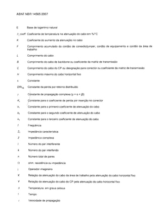 ABNT NBR 14565:2007



E        Base de logaritmo natural

,9 coeft Coeficiente de temperatura na atenuar;ao do cabo em %rC

K        Coeficiente do aumento da atenuar;ao no cabo

F        Comprimento acumulado do cordao de conexao/jumper, corda a de equipamento e cordao da area de
         trabalho

L        Comprimento do cabo

B        Comprimento do cabo de backbone au coeficiente da matriz de transmissao

c        Comprimento do cabo do CP au designar;ao para conector au coeficiente da matriz de transmissao

H        Comprimento maximo do cabo horizontal fixo

IT	      Constante

DRL o	   Constante da perda par retorno distribufdo

y	       Cflnstante de propagar;ao complexa (y   =a + j~)
         10nstante para a coeficiente de perda par inserr;ao no conector

         Constante para a primelro coeficiente de atenuar;ao do cabo

         Constante para a segundo coeficiente de atenuar;ao do cabo

         Constante para a terceiro coeficiente de atenuar;ao do cabo

 f       Frequencia

 Zo      Impedancia caracteristica

 z       Impedancia complexa

          Numero do par interferente

 k        Numero do par interferido

 n        Numero total de pares

 [2	     ohm. resistencia au impedancia

          Operador imaginario

 X        Relar;ao da atenuar;ao do cabo da area de trabalho pela atenuar;ao do cabo horizontal fixo

 Y        Relar;ao da atenuar;ao do cabo do CP pela atenuar;ao do cabo horizontal fixo

 ,9      Temperatura. em graus celsius


          Tempo


    I     Velocidade de propagar;ao

 