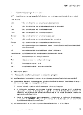 ABNT NBR 14565:2007




c             Velocidade de propagac;ao da luz no vacuo

NVP           Velocidade nominal de propagac;ao (Referida como uma porcentagem da velocidade da luz no vacuo)

3.3.2     Ind ices

Local                 indice para denominar uma caracteristica medida local mente

f}                    indice para denominar uma caracteristica dependente da temperatura

Cabo                  indice para denominar uma caracterfstica do cabo

Canal                 indice para denominar uma caracteristica do canal

Conector              indice para denominar uma caracteristica do conector

PL                    indice para denominar uma caracteristica do enlace permanente

Remoto                indice para denominar uma caracteristica medida remotamente

C2                     indice para denominar uma caracterfstica, medida a partir do conector ate 0 distribuidor do andar
                       (segundo conector)

TO                     indice para denominar uma caracterfstica, medida a partir da TO

cabo do cordao         lndice para indicar uma caracterfstica no cabo usado para cordoes

In                     indice para indicar uma condic;ao de entrada

Term                   indice para indicar uma condic;ao de terminac;ao

CH                     indice pa,ra representar 0 canal
                       .          
                                  
CP                     Indice   par~   representar 0 ponto de consolidac;ao


 4	 Requisitos gerais

 4.1      Para os efeitos desta Norma, consideram-se as seguintes aplicac;oes:

 a)	 a configurac;ao e a estrutura devem estar em conformidade com as especificac;oes descritas na sec;ao 5;

 b)	 0 desempenho dos canais balanceados deve ser medido conforme os requisitos especificados na seC;80 6.
     Isto deve ser obtido por uma das seguintes condic;oes:

        1)	 um canal projetado e implementado deve assegurar 0 desempenho previsto;

        2)	 os componentes apropriados utilizados para um enlace permanente ou enlace do CP encontram-se
            especificados por c1asse de desempenho na sec;ao 6 e anexo A. 0 desempenho do canal deve ser
            assegurado pelo acrescimo de cordoes nas terminac;oes de um enlace permanente, conforme os
            requisitos da sec;ao 6 e anexo A;

        3)	    usando as implementac;oes em referencia na seC;80 7 e componentes do cabeamento compatfveis com
               os requisitos da ABNT NBR 14703, bem como sec;oes 10 e 13, baseados em uma aproximaC;80
               estatfstica de modelamento de desempenho;

 c)	    requisitos espedficos de infra-estrutura do cabeamento estao descritos na ISO/IEC 18010;



                                                                                                                      13
 