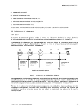 ABNT IIBR 14565:2007




f)      cabeamento horizontal;


g)      ponto de consolida<;:ao (CP);


h)      cabo do ponto de consolida<;:ao (Cabo do CP);


i)      tomada de telecomunica<;:oes multiusuario (MUTO);


j)      tomada de telecomunica<;:oes (TO).


Grupos destes elementos funcionais sao interconectados para formar subsistemas de cabeamento.


5.3      Subsistemas de cabeamento

5.3.1      Geral

Os sistemas de cabeamento generico contem no minima tres subsistemas: backbone de campus, backbone
de edificio e cabeamento horizontal. A composi<;:ao dos subsistemas esta descrita em 5.3.2, 5.3.3 e 5.3.4.

Os subsistemas de cabeamento sao interconectados para formar um sistema de cabeamento generico com a
estrutura mostrada na figura 1. Os distribuidores oferecem os meios de configurar 0 cabeamento para suportar
diferentes topologias, como barramento, estrela e anel.

                                                                                                     Equipamento
                    co                     so                   FO                 CP     TO         terminal



              @) @) @)                                                             0      [)           a

                   ....                   --                   --                         --         •. 1
                                                                                                       I
                          Subsistema de        Subsistema de
                          cabeamento           cabeamento de              Subsistema de        Cabeamento da
                          de backbone          backbone de                cabeamento           area de
                          de campus            edificio                   horizontal           trabalho



                   I~                                                                     ~
                                                  Sistema de cabeamento generico




                                               Figura 1 -   Estrutura do cabeamento generico

 As conexoes entre subsistemas de cabeamento podem ser ativas, necessitando de equipamentos para aplica<;:oes
 especificas ou passivas. As conexoes de equipamentos para aplica<;:oes especificas adotam a abordagem tanto de
 interconexao como a de conexao cruzada (ver as figuras 5 e 6). As conexoes passivas entre subsistemas de
 cabeamento sao geralmente executadas usando conexoes cruzadas por meio de patch cords ou jumpers.

     No caso de um cabeamento centralizado, as conexoes passivas nos distribuidores sao executadas por conexoes
     cruzadas ou interconexoes. Alem disso, para cabeamento 6ptico centralizado, e possivel criar conexoes nos
     distribuidores usando-se emendas, apesar de isto reduzir a possibilidade do cabeamento de suportar
     reconfigura<;:oes.




                                                                                                                    15
 