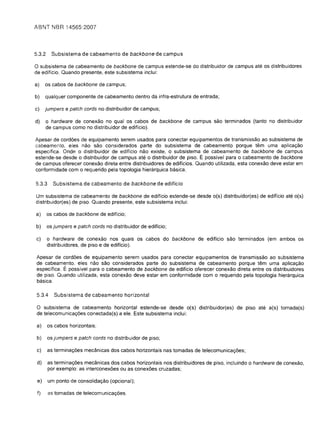 ABNT NBR 14565:2007



5.3.2    Subsistema de cabeamento de backbone de campus

o subsistema de cabeamento de backbone de campus estende-se do distribuidor de campus ate os distribuidores
de edificio. Quando presente, este subsistema inclui:

a)	 os cabos de backbone de campus;

b)	 qualquer componente de cabeamento dentro da infra-estrutura de entrada;

c)	 jumpers e patch cords no distribuidor de campus;

d)	   0 hardware de conexao no qual os cabos de backbone de campus sao terminados (tanto no distribuidor
      de campus como no distribuidor de edificio).

Apesar de cordoes de equipamento serem usados para conectar equipamentos de transmissao ao subsistema de
cabeamento, eles nao sao considerados parte do subsistema de cabeamento porque tem uma aplica9aO
especifica. Onde 0 distribuidor de edificio nao existe, 0 subsistema de cabeamento de backbone de campus
estende-se desde 0 distribuidor de campus ate 0 distribuidor de piso. E possivel para 0 cabeamento de backbone
de campus oferecer conexao direta entre distribuidores de edificios. Quando utilizada, esta conexao deve estar em
conformidade com 0 requerido pela topologia hierarquica basica.

5.3.3     Subsistema de cabeamento de backbone de edificio

Um subsistema de cabeamento de backbone de edificio estende-se desde o(s) distribuidor(es) de edificio ate o(s)
distribuidor(es) de piso. Quando presente, este subsistema inclui:

a)	 os cabos de backbone de edificio;

b)	 os jumpers e patch cords no distribuidor de edificio;

c)	     0 hardware de conexao nos quais os cabos do backbone de edificio sao terminados (em ambos os
        distribuidores, de piso e de edificio).

 Apesar de cordoes de equipamento serem usados para conectar equipamentos de transmissao ao subsistema
 de cabeamento, eles nao sao considerados parte do subsistema de cabeamento porque tem uma aplica9ao
 especifica. E possivel para 0 cabeamento de backbone de ediffcio oferecer conexao direta entre os distribuidores
 de piso. Quando utilizada, esta conexao deve estar em conformidade com 0 requerido pela topologia hierarquica
 basica.

 5.3.4     Subsistema de cabeamento horizontal

 o  subsistema de cabeamento horizontal estende-se desde o(s) distribuidor(es) de piso ate a(s) tomada(s)
 de telecomunica90es conectada(s) a ele. Este subsistema inclui:

 a)     os cabos horizontais;

 b)     os jumpers e patch cords no distribuidor de piso;

 c)     as termina90es mecanicas dos cabos horizontais nas tomadas de telecomunica90es;

 d)     as termina90es mecanicas dos cabos horizontais nos distribuidores de piso, incluindo   0   hardware de conexao,
        por exemplo: as interconexoes ou as conexoes cruzadas;

 e)     um ponto de consolida9ao (opcional);


 f)     as tomadas de telecomunica90es.

 