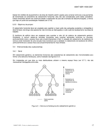ABNT NBR 14565:2007



Apesar de cord6es de equipamento e de area de trabalho serem usados para conectar terminais e equipamentos
de transmissao ao subsistema de cabeamento horizontal, eles nao sao considerados parte deste subsistema.
Cabos horizontais devem ser continuos desde 0 distribuidor de piso ate a tomada de telecomunicar,;6es, a menos
que haja um ponto de consolidar,;ao instalado (ver 5.7.6).

5.3.5   Objetivos de projeto

a cabeamento horizontal deve ser projetado para suportar a maior parte das aplicar,;6es existentes e emergentes e
deve fornecer uma longa vida operacional. Isto minimiza as interrupr,;6es e   0   alto custo de recabeamento nas areas de
trabalho.

a  backbone de ediffcio deve ser projetado para suportar a vida util do sistema de cabeamento genenco.
Entretanto, e comum adotar-se solur,;6es provis6rias para suportar aplicar,;6es correntes ou previstas,
particularmente onde 0 acesso ffsico aos encaminhamentos e fckil. A seler,;ao do cabeamento de backbone de
campus pode necessitar de uma solur,;ao mais duradoura que a adotada no cabeamento de backbone de ediffcio,
particularmente se 0 acesso ffsico aos encaminhamentos for mais limitado.

5.4     Interconexao dos subsistemas

5.4.1   Geral

Em cabeamento generico, os elementos funcionais dos subsistemas de cabeamento sao interconectados para
formar uma estrutura hierarquica, como mostrado nas figuras 2 e 3.

Em instalar,;6es em que dois ou mais distribuidores utilizem         0   mesmo espar,;o ffsico (ver 5.7.1), nao sao
necessarias interligar,;6es entre eles.



                                                                                  Subsistema de
                                                                                  cabeamento de
                                                                                  backbone de
                                                                                  campus



                                                                                  Subsistema de
                                                                                  cabeamento de
                                                                                  backbone de edificio




                                                                                  Subsistema de
                                                                                  cabeamento
                                                                                  horizontal




                                              Cabos opcionais
                                              cables



                            Figura 2 -   Estrutura hierarquica do cabeamento generico




                                                                                                                       17
 