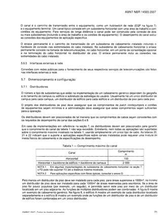 ABNT NBR 14565:2007



o  canal      e
          0 caminho de transmissao entre 0 equipamento, como um hub/switch de rede (EQP na figura 7)
eo equipamento terminal. Um canal tfpico consiste em um subsistema horizontal com uma area de trabalho e com
cord6es de equipamento. Para servi<;os de longa dist€mcia 0 canal pode ser construido pela conexao de dois
ou mais subsistemas (incluindo a area de trabalho e os cord6es de equipamento). 0 desempenho do canal exclui
as conex6es dos equipamentos de aplica<;ao especifica.

o enlace permanente e 0 caminho de transmissao de um subsistema de cabeamento instalado incluindo 0
hardware de conexao nas extremidades do cabo instalado. No subsistema de cabeamento horizontal 0 enlace
permanente consiste na tomada de telecomunica<;6es, no cabo horizontal, em um ponto de consolida<;ao opcional
e na termina<;ao do cabo horizontal no distribuidor de piso. 0 enlace permanente inclui as conex6es nas
extremidades do cabo instalado.

5.6.3       Interfaces externas                 a rede
Conex6es com redes publicas para                                 0   fornecimento de seus respectivos servi<;os de telecomunica<;6es sao feitas
nas interfaces externas a rede.

5.7       Dimensionamento e configura9ao

5.7.1       Distribuidores

o numero e tipo de subsistemas que estao na implementa<;ao de um cabeamento generico dependem da geografia
e do tamanho do campus ou edificio e sobretudo da estrategia do usuario. Usual mente ha um unico distribuidor de
campus para cada campus, um distribuidor de edificio para cada edificio e um distribuidor de piso para cada piso.

o projeto dos distribuidores de piso deve assegurar que os comprimentos de patch cords/jumpers e cord6es
de equipamentos sejam minimos e a administra<;ao deve assegurar que estes comprimentos sejam suficientes
para a opera<;ao.

Os distribuidores devem ser posicionados de tal maneira que os comprimentos de cabos sejam consistentes com
os requisitos de desempenho de canal das se<;6es 6 e 8.

Em caso de implementa<;6es em referenda na se<;ao 7, os distribuidores devem ser posicion ados para garantir
que 0 comprimento do canal da tabela 1 nao seja excedido. Entretanto, nem todas as aplica<;6es sao suportadas
sobre 0 comprimento maximo mostrado na tabela 1, usando simplesmente um unico tipo de cabo. As tLlbelas 20,
21 e 22 indicam que 0 suporte a aplica<;6es espedficas sobre canais instalados pode requerer uma mistura d8
meios fisicos de cabeamento e de especifica<;6es de desempenho.

                                                           Tabela 1 -          Comprimento maximo do canal

                                                                                                               Comprimento
                    II
                                                                       Canal
                                                                                                                   m
                                                                     Horizontal                                     100
                         Horizontal + backbone de edificio + backbone de campus                                    2000
                         NOTA 1     Em algumas implementa<;6es do subsistema de cabeamento horizontal na seyao 7,
                         o FD pode nao suportar TO ate a distancia maxima mostrada.
                         NOTA 2     Para aplicayoes especificas com fibras opticas, consultar 0 anexo D.

 Pelo menos um distribuidor de piso deve ser instalado para cada piso; para areas superiores a 1000m 2 , no minimo
 um distribuidor de piso deve ser instalado para cada 1000m2 de areas reservadas para escritorios. Se a area de
 piso for pouco populosa (por exemplo, um saguao), e permitido servir este piso por meio de um distribuidor
 localizado em um piso adjacente. As fun<;6es de multiplos distribuidores podem ser combinadas. A figura 8 mostra
 um exemplo de cabeamento generico. Na figura 8, 0 edificio A mostra um exemplo de cada distribuidor localizado
 separadamente e 0 edificio B mostra um exemplo onde as fun<;6es de um distribuidor de piso e de um distribuidor
 de ediffcio foram combinadas em um unico distribuidor.




 ICiARNT ?nn7 _ T ..,rl..,,, ..,,, rlirp;t..,,, rp"prv"rl..,,,                                                                               ~1
 