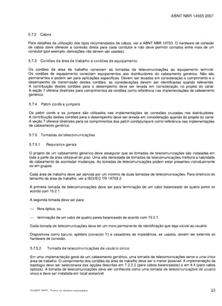ABNT NBR 14565:2007




5.7.2     Cabos

Para detalhes da utilizac;;ao dos tipos recomendados de cabos, ver a ABNT NBR 14703. a hardware de conexao
de cabos deve oferecer a conexao direta para cada condutor e nao deve permitir contatos entre mais de um
condutor (por exemplo, derivac;;6es nao devem ser usadas).

5.7.3     Cord6es da area de trabalho e cordoes de equipamento

as cord6es da area de trabalho conectam as tomadas de telecomunicac;;6es ao equipamento terminal.
as cord6es de equipamento conectam equipamentos aos distribuidores do cabeamento generico. Nao sao
permanentes e podem ser para aplicac;;6es especificas. Devem ser levados em considerac;;ao 0 comprimento e 0
desempenho de transmissao destes cord6es; as considerac;;6es devem ser identificadas quando relevantes.
A contribuic;;ao destes cord6es para 0 desempenho deve ser levada em considerac;;ao no projeto do canal.
A sec;;ao 7 oferece diretrizes para comprimentos de cord6es como referencia nas implementac;;6es de cabeamento
generico.

5.7.4      Patch cords e jumpers

as patch cords e os jumpers sao utilizados nas implementac;;6es de conex6es cruzadas nos distribuidores.
A contribuic;;ao destes cord6es para 0 desempenho deve ser levada em considerac;;ao quando do projeto do canal.
A sec;;ao 7 oferece diretrizes para os comprimentos dos patch cords/jumpers como referencia nas implementac;;oes
de cabeamento gene rico.

5.7.5      Tomadas de telecomunicac;;oes

5.7.5.1       Requisitos gerais

a projeto de um cabeamento gene rico deve assegurar que as tomadas de telecomunicac;;6es sao instaladas em
toda a parte da area utilizavel do piso. Uma alta densidade de tomadas de telecomunicag6es melhora a habilidade
do cabeamento de acomodar mudangas. As tomadas de telecomunicag6es podem estar presentes individualrnente

ou em grupos.


Cada area de trabalho deve ser servida por um minimo de duas tomadas de telecomunicac;;oes. Para diretrizes do

tamanho da area de traba'lho, ver a ISOIlEC TR 14763-2.


A primeira tomada de telecomunicac;;oes deve ser para terminac;;ao de um cabo balanceado de quatro pares de

acordo com 10.2.1.


A segunda tomada deve ser para:


        fibra 6ptica; ou

        terminagao de um cabo de quatro pares balanceado de acordo com 10.2.1.

 Cad a tomada de telecomunicac;;6es deve ter um meio permanente de identificac;;ao que seja visivel ao usuario.

 Dispositivos como baluns, splitters (conector Y) e casadores de impedancia, se usados, devem ser externos ao
 hardware de conexao.

 5.7.5.2      Tomada de telecomunicag6es de usuario unico

 Em uma implementagao geral de um cabeamento generico, uma tomada de telecomunicag6es serve a uma unicCl
 area de trabalho. a comprimento dos cordoes da area de trabalho deve ser 0 menor possivel. A implementac;;ao da
 topologia deve ser selecionada das opgoes descritas em 7.2.2.2 (para cabos balanceados) e em 8.4 (para cabos
 6pticos). A tomada de telecomunicagoes deve ser conhecida como uma tom ada de telecomunicac;;oes de usuario
 unico e deve ser instalada em local acessivel.



                                                                                                                  23
 