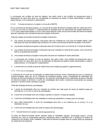 ABNT IIBR 14565:2007



A contribuil;:ao dos cordoes da area de trabalho, dos patch cords e dos cordoes de equipamento para 0
desempenho do canal deve levar em consideral;:ao os requisitos da sel;:ao 6 (cabos balanceados) e sel;:ao 8
(cabos 6pticos), a tim de garantir 0 desempenho.

5.7.5.3     Tomada de telecomunical;:oes multiusuario (MUTO)

Em um ambiente de escrit6rios abertos, um conjunto de tomadas de telecomunical;:oes pode ser usado para servir
a mais de uma area de trabalho. A implemental;:ao da topologia deve ser selecionada das opl;:oes descritas em
7.2.2.2 (para cabos balanceados) e em 8.4 (para cabos 6pticos) e este conjunto de tomadas de telecomunical;:oes
deve ser conhecido como tomada de telecomunical;:oes multiusuario.

Onde sao usadas as tomadas de telecomunical;:oes multiusuario:

a)    uma tomada de telecomunica1;:6es multiusuario deve ser instalada em uma area de trabalho aberta, onde
      cada grupo de areas de trabalho seja servido por no minimo uma tomada de telecomunical;:oes multiusuario;

b)    uma tom ada de telecomunica1;:6es multiusuario deve ser Iimitada a servir um maximo de 12 areas de trabalho;

c)    uma tom ada de telecomunical;:oes multiusuario deve ser instalada em local de facil acesso. como colunas do
      ediffcio ou paredes permanentes;

d)    uma tomada de telecomunical;:oes multiusuario nao deve ser instalada em areas obstrufdas;

e)	 a contribuil;:ao dos cordoes da area de trabalho. dos patch cords e dos cordoes de equipamento para 0
    desempenho do canal deve levar em consideral;:ao os requisitos da sel;:ao 6 (cabos balanceados) e sel;:ao 8
    (cabos 6pticos), a fim de garantir 0 desempenho;

f)	   0 comprimento do cordao da area de trabalho deve ser limitado para garantir 0 gerenciamento.

5.7.6     Ponto de consolida<;ao

A instalal;:c3o de um ponto de consolidal;:ao no cabeamento horizontal, entre 0 distribuidor de piso e a tomada de
telecomunical;:oes, pode ser util no ambiente de escrit6rios abertos, onde a flexibilidade de realOCa1;:80 das
tomadas de telecomunical;:oes e uma exigencia. Um ponto de consolidal;:ao entre 0 distribuidor de piso e a tomada
de telecomunical;:oes e permitido. 0 ponto de consolidal;:ao deve conter unicamente componentes de conexao

passivos e nao deve utilizar conexoes cruzadas.


Onde sao utilizados pontos de consolidal;:ao:


a)    0 ponto de consolida1;:80 deve ser instalado de maneira que cada grupo de areas de trabalho possa ser

      atendido por no minimo um ponto de consolidal;:ao;

b)    0 ponto de consolidal;:ao deve ser limitado a atender no maximo 12 areas de trabalho;

c)    0 ponto de consolidal;:ao deve ser instalado em locais que possibilitem 0 acesso para manutenl;:ao;

d)    para cabos balanceados, 0 ponto de consolida1;:80 deve ficar a uma distancia de no minimo 15 m do
      distribuidor de piso;


 e)   0 ponto de consolidal;:ao deve ser parte do sistema de administral;:ao.


 5.7.7    Sala de telecomunica<;oes e sala de equipamentos

 As salas de telecomunical;:oes devem oferecer todas as facilidades (espal;:o, alimental;:ao eletrica, contrale
 ambiental etc.) para os componentes passivos, dispositivos ativos e interfaces com 0 backbone do sistema de
 cabeamento que estejam nelas instalados. Cada sala de telecomunical;:oes deve ter acesso direto ao subsistema
 de cabeamento de backbone.
 