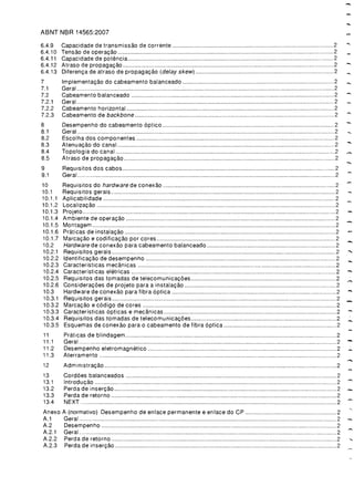 ABNT NBR 14565:2007

                                                                              -

6.4.9    Capacidade de transmissao de corrente                          2

6.4.10   Tensao de opera<;:ao                                           2

6.4.11   Capacidade de potencia                                         2

6.4.12   Atraso de propaga<;:ao                                         2

6.4.13   Diferen<;:a de atraso de propaga<;:ao (delay skew)             2

7
       Implementa<;:ao do cabeamento balanceado                       2

7.1      Geral                                                          2

7.2      Cabeamento balanceado                                          2

7.2.1    Geral                                                          2

7.2.2    Cabeamento horizontal                                          2

7.2.3    Cabeamento de backbone                                         2

8
       Desempenho do cabeamento 6ptico                                2

8.1      Geral                                                          2

8.2
8.3
8.4
         Escolha dos componentes
         Atenua<;:ao do canal
         Topologia do canal
                                                                        2

                                                                        2
                                                                        2

                                                                              -

                                                                              -
8.5      Atraso de propaga<;:ao                                         2

9
       Requisitos dos cabos                                           2

9.1      Geral                                                          2

10
      Requisitos do hardware de conexao                              2

10.1     Requisitos gerais                                              2

10.1.1   Aplicabilidade                                                 2

10.1.2   Localiza<;:ao                                                  2

10.1.3   Projeto                                                        2

10.1.4
10.1.5
10.1.6
         Ambiente de opera<;:ao
         Montagem
         Praticas de instala<;:ao
                                                                        2

                                                                        2
                                                                        2

                                                                              -

10.1.7   Marca<;:ao e codifica<;:ao por cores                           2

10.2     Hardware de conexao para cabeamento balanceado                 2

10.2.1   Requisitos gerais                                              2

10.2.2   Identifica<;:ao de desempenho                                  2

10.2.3   Caracteristicas mecanicas                                      2

10.2.4   Caracterfsticas eletricas                                      2

10.2.5   Requisitos das tomadas de telecomunica<;:6es                   2

10.2.6   Considera<;:6es de projeto para a instala<;:ao                 2

10.3     Hardware de conexao para fibra 6ptica                          2

10.3.1
10.3.2
10.3.3
         Requisitos gerais
         MarcaGao e c6digo de cores
         Caracteristicas 6pticas e mecanicas
                                                                        2

                                                                        2
                                                                        2

                                                                              -

10.3.4   Requisitos das tomadas de telecomunica<;:6es                   2     -.

10.3.5   Esquemas de conexao para 0 cabeamento de fibra 6ptica          2

11

11 .1

11.2
         Praticas de blindagem
         Geral
         Desempenho eletromagnetico
                                                                         2

                                                                         2

                                                                         2

                                                                              -
11.3     Aterramento                                                     2

12
      Administra<;:ao                                                 2

13
      Cord6es balanceados                                             2

13.1     Introdu<;:ao                                                    2

13.2
13.3
         Perdade inser<;:ao
         Perda de retorno
                                                                         2
                                                                         2
   -

13.4     NEXT                                                            2

Anexo    A (normativo) Desempenho de enlace permanente e enlace do CP    2

A.1      Geral                                                           2

A.2       Desempenho                                                     2

A.2.1    Geral                                                           2

A.2.2     Perda de retorno                                               2

A.2.3     Perdadeinser<;:ao                                              2

 